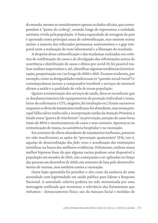 LIÇÕES APRENDIDAS NA GUERRA CONTRA O SARS-COV-2 NO SUL E EXTREMO SUL DA BAHIA 219
do mundo, mesmo se considerarmos apenas os dados oficiais, que corres-
pondem à “ponta do iceberg”, estando longe de representar a realidade
sanitária vivida pela população. A baixa capacidade de testagem do país
é apontada como principal causa de subnotificação, mas existem outras
razões: a maioria dos infectados permanece assintomático e o gap tem-
poral entre a realização do teste laboratorial e a liberação do resultado.
A despeito dessa subnotificação e das mudanças realizadas nos crité-
rios de confirmação de casos e de divulgação das informações acerca da
ocorrência e distribuição de casos e óbitos por covid-19, foi possível rea-
lizar análises importantes e, até, identificar algumas tendências (interiori-
zação, pauperização etc.) ao longo de 2020 e 2021. Ficaram evidentes, por
exemplo, como as desigualdades tradicionais (a “questão social/racial”) e
contemporâneas (acesso a computador/notebook e serviços de internet)
afetam a saúde e a qualidade de vida de nossa população.
Quanto à reorientação dos serviços de saúde, deve-se reconhecer que
os desabastecimentos (de equipamentos de proteção individual e testes,
leitos de enfermaria e UTI, oxigênio, kit intubação etc.) foram sucessivos
enquanto a oferta de tratamentos ineficazes foi abundante, mas nossa prin-
cipal falha talvez tenha sido a incorporação tardia da Atenção Primária à
Saúde nessa “guerra de trincheiras”: na prevenção, atenção de casos leves
(mais de 80%) e monitoramento de casos e seus contatos. Apostou-se na
comunicação de massa, na assistência hospitalar e na vacinação.
Em contexto de oferta abundante de tratamentos ineficazes, parecem
ter sido insuficientes as ações de “prevenção quaternária” (P4), isto é,
aquelas de desacreditação das fake news e acreditação das instituições
científicas na busca das melhores evidências. Felizmente, embora nossa
melhor hipótese fosse de que alguma vacina pudesse estar disponível à
população em meados de 2021, elas começaram a ser aplicadas no braço
das pessoas em dezembro de 2020, em contexto de luta pelo desenvolvi-
mento de vacinas, mas também contra a vacinação.
Outra lição aprendida foi perceber o alto custo da ausência de uma
autoridade com legitimidade em saúde pública para liderar a Resposta
Nacional. A ansiedade coletiva poderia ter sido minimizada por uma
mensagem unificada que mostrasse a relevância das ferramentas que
tínhamos – distanciamento físico, uso da máscara facial e medidas de
Educação em saúde e qualidade-miolo.indb 219
Educação em saúde e qualidade-miolo.indb 219 11/10/2022 07:51
11/10/2022 07:51
 