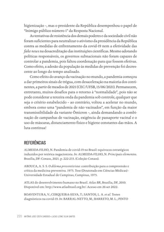 ANTÔNIO JOSÉ COSTA CARDOSO • LUCAS LEONE SILVA SANTOS
220
higienização –, mas o presidente da República desempenhou o papel de
“Inimigo público número 1” da Resposta Nacional.
As tentativas de resistência dos demais poderes e da sociedade civil não
foram suficientes para neutralizar o ativismo da presidência da República
contra as medidas de enfrentamento da covid-19 nem a efetividade das
fake news na desacreditação das instituições científicas. Mesmo adotando
políticas responsáveis, os governos subnacionais não foram capazes de
controlar a pandemia, pois faltou coordenação para que fossem efetivas.
Como efeito, a adesão da população às medidas de prevenção foi decres-
cente ao longo do tempo analisado.
Como efeito do avanço da vacinação no mundo, a pandemia começou
a dar primeiros sinais de trégua, com desaceleração na maioria dos conti-
nentes, a partir de meados de 2021 (CEC/UFSB, 15/06/2021). Permanecem,
entretanto, muitos desafios para o retorno à “normalidade”, pois não se
pode considerar a terceira onda da pandemia sob controle, qualquer que
seja o critério estabelecido – ao contrário, voltou a acelerar no mundo,
embora como uma “pandemia de não vacinados”, em função da maior
transmissibilidade da variante Ômicron –, ainda demandando a combi-
nação de campanhas de vacinação, exigência de passaporte vacinal e o
uso de máscaras, distanciamento físico e higiene constantes das mãos. A
luta continua!
REFERÊNCIAS
ALMEIDA-FILHO, N. Pandemia de covid-19 no Brasil: equívocos estratégicos
induzidos por retórica negacionista. In: ALMEIDA-FILHO, N. Principais elementos.
Brasília, DF: Conass, 2021. p. 222-233. (Coleção Conass).
AROUCA, A. S. S. O dilema preventivista: contribuição para a compreensão e
crítica da medicina preventiva. 1975. Tese (Doutorado em Ciências Médicas) -
Universidade Estadual de Campinas, Campinas, 1975.
ATLAS do desenvolvimento humano no Brasil. Atlas BR, Brasília, DF, 2010.
Disponível em: http://www.atlasbrasil.org.br/. Acesso em 26 set 2022.
BOAVENTURA, V.; CERQUEIRA-SILVA, T.; SANTOS, L. A. et al. Testes
diagnósticos na covid-19. In: BARRAL-NETTO, M.; BARRETO, M. L.; PINTO
Educação em saúde e qualidade-miolo.indb 220
Educação em saúde e qualidade-miolo.indb 220 11/10/2022 07:51
11/10/2022 07:51
 