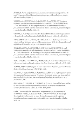 LIÇÕES APRENDIDAS NA GUERRA CONTRA O SARS-COV-2 NO SUL E EXTREMO SUL DA BAHIA 221
JUNIOR, E. P. et al. (org.). Construção de conhecimento no curso da pandemia de
covid-19: aspectos biomédicos, clínico-assistenciais, epidemiológicos e sociais.
Salvador: Edufba, 2020. v. 1.
BORGES, A. A.; SUZUKAWA, A. A.; ZANLUCA, C. et al. SARS-CoV-2: origem,
estrutura, morfogênese e transmissão. In: BARRAL-NETTO, M.; BARRETO, M.
L.; PINTO JUNIOR, E. P. et al. (org.). Construção de conhecimento no curso da
pandemia de covid-19: aspectos biomédicos, clínico-assistenciais, epidemiológicos
e sociais. Salvador: Edufba, 2020. v. 1.
CAMPOS, G. W. S. O pesadelo macabro da covid-19 no Brasil: entre negacionismos
e desvarios. Trabalho, Educação e Saúde, Rio de Janeiro, v. 18, n. 3, p. 1-5, 2020.
CAVALCANTI, A. B.; ZAMPIERI, F. G.; ROSA, R. G. et al. Hydroxychloroquine
with or without Azithromycin in mild-to-moderate covid-19. New England Journal
of Medicine, [Toronto], v. 383, n. 21, p. 2041-2052, 2020.
CERQUEIRA-SILVA, T.; ANDRADE, A. B. M. D. G.; BARRAL-NETTO, M. et al.
Vacinas contra a infecção pelo SARS-CoV-2. In: BARRAL-NETTO, M.; BARRETO,
M. L.; PINTO JUNIOR, E. P. et al. (org.). Construção de conhecimento no curso da
pandemia de covid-19: aspectos biomédicos, clínico-assistenciais, epidemiológicos
e sociais. Salvador: Edufba, 2020. v. 1.
DEPALLENS, M. A.; GUIMARÃES, J. M. M.; FARIA, L. et al. Prevenção quaternária,
reforma curricular e educação médica. Interface, Botucatu, v. 24, n. 1, p. 1-16, 2020.
DUARTE, P. M. Covid-19: origem do novo coronavirus. Brazilian Journal of Health
Review, Curitiba, v. 3, n. 2, p. 11710-11724, 2020.
ELSAWAH, H. K.; ELSOKARY, M. A.; ELRAZZAZ, M. G. et al. Hydroxychloroquine
for treatment of nonsevere covid-19 patients: Systematic review and meta-analysis
of controlled clinical trials. Journal of Medical Virology, New York, v. 93, n. 3,
p. 1265-1275, 2021.
GALHARDI, C. P.; FREIRE, N. P.; MINAYO, M. C. S. et al. Fato ou fake? uma análise
da desinformação frente à pandemia da covid-19 no Brasil. Ciência e Saúde
Coletiva, Rio de Janeiro, v. 25, n. 2, p. 4201-4209, 2020.
GRÄF, T. Diversidade dos coronavírus, origem e evolução do SARS-COV-2.
In: BARRAL-NETTO, M.; BARRETO, M. L.; PINTO JUNIOR, E. P. et al. (org.).
Construção de conhecimento no curso da pandemia de covid-19: aspectos
biomédicos, clínico-assistenciais, epidemiológicos e sociais. Salvador: Edufba,
2020. v. 1.
Educação em saúde e qualidade-miolo.indb 221
Educação em saúde e qualidade-miolo.indb 221 11/10/2022 07:51
11/10/2022 07:51
 