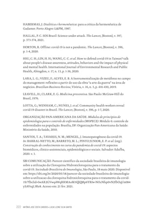 ANTÔNIO JOSÉ COSTA CARDOSO • LUCAS LEONE SILVA SANTOS
222
HABERMAS, J. Dialética e hermenêutica: para a crítica da hermenêutica de
Gadamer. Porto Alegre: L&PM, 1987.
HALLAL, P. C. SOS Brazil: Science under attack. The Lancet, [Boston], v. 397,
p. 373-374, 2021.
HORTON, R. Offline: covid-19 is not a pandemic. The Lancet, [Boston], v. 396,
p. 1-4, 2020.
HSU, C. H.; LIN, H. H.; WANG, C. C. et al. How to defend covid-19 in Taiwan? talk
about people’s disease awareness, attitudes, behaviors and the impact of physical
and mental health. International Journal of Environmental Research and Public
Health, Abingdon, v. 17, n. 13, p. 1-36, 2020.
LARA, L. G.; VIZEU, F.; ALVES, E. B. A Instrumentalização de metáforas no campo
do management: reflexões a partir do uso da obra “a arte da guerra” na área de
negócios. Brazilian Business Review, Vitória, v. 16, n. 5, p. 416-430, 2019.
LEAVELL, H.; CLARK, E. G. Medicina preventiva. São Paulo: McGraw-Hill do
Brasil, 1976.
LOTTA, G.; WENHAM, C.; NUNES, J. et al. Community health workers reveal
covid-19 disaster in Brazil. The Lancet, [Boston], v. 396, p. 1-7, 2020.
ORGANIZAÇÃO PAN-AMERICANA DA SAÚDE. Módulos de princípios de
epidemiologia para o controle de enfermidades (MOPECE): Módulo 6: controle de
enfermidades na população. Brasília, DF: Organização Pan-Americana da Saúde:
Ministério da Saúde, 2010.
SANTOS, T. A.; TAVARES, N. M.; MENGEL, J. Imunopatogênese da covid-19.
In: BARRAL-NETTO, M.; BARRETO, M. L.; PINTO JUNIOR, E. P. et al. (org.).
Construção de conhecimento no curso da pandemia de covid-19: aspectos
biomédicos, clínico-assistenciais, epidemiológicos e sociais. Salvador: Edufba,
2020. v. 1.
SBI COMUNICAÇÃO. Parecer científico da sociedade brasileira de imunologia
sobre a utilização da Cloroquina/Hidroxicloroquina para o tratamento da
covid-19. Sociedade Brasileira de Imunologia, São Paulo, 18 maio 2020. Disponível
em: https://sbi.org.br/2020/05/18/parecer-da-sociedade-brasileira-de-imunologia-
sobre-a-utilizacao-da-cloroquina-hidroxicloroquina-para-o-tratamento-da-covid-
19/?fbclid=IwAR2GVwq4WqRRMAoM3QlQMp6YRIw-NOcNfsp0vN2fbOqUn084
ySAVsqL3Re8. Acesso em: 21 fev. 2021.
Educação em saúde e qualidade-miolo.indb 222
Educação em saúde e qualidade-miolo.indb 222 11/10/2022 07:51
11/10/2022 07:51
 