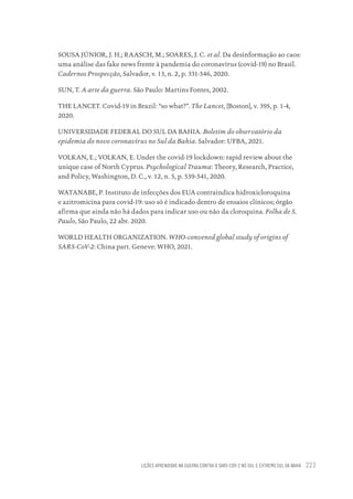 LIÇÕES APRENDIDAS NA GUERRA CONTRA O SARS-COV-2 NO SUL E EXTREMO SUL DA BAHIA 223
SOUSA JÚNIOR, J. H.; RAASCH, M.; SOARES, J. C. et al. Da desinformação ao caos:
uma análise das fake news frente à pandemia do coronavírus (covid-19) no Brasil.
Cadernos Prospecção, Salvador, v. 13, n. 2, p. 331-346, 2020.
SUN, T. A arte da guerra. São Paulo: Martins Fontes, 2002.
THE LANCET. Covid-19 in Brazil: “so what?”. The Lancet, [Boston], v. 395, p. 1-4,
2020.
UNIVERSIDADE FEDERAL DO SUL DA BAHIA. Boletim do observatório da
epidemia do novo coronavírus no Sul da Bahia. Salvador: UFBA, 2021.
VOLKAN, E.; VOLKAN, E. Under the covid-19 lockdown: rapid review about the
unique case of North Cyprus. Psychological Trauma: Theory, Research, Practice,
and Policy, Washington, D. C., v. 12, n. 5, p. 539-541, 2020.
WATANABE, P. Instituto de infecções dos EUA contraindica hidroxicloroquina
e azitromicina para covid-19: uso só é indicado dentro de ensaios clínicos; órgão
afirma que ainda não há dados para indicar uso ou não da cloroquina. Folha de S.
Paulo, São Paulo, 22 abr. 2020.
WORLD HEALTH ORGANIZATION. WHO-convened global study of origins of
SARS-CoV-2: China part. Geneve: WHO, 2021.
Educação em saúde e qualidade-miolo.indb 223
Educação em saúde e qualidade-miolo.indb 223 11/10/2022 07:51
11/10/2022 07:51
 