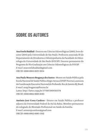 225
SOBRE OS AUTORES
Ana Estela Haddad - Doutora em Ciências Odontológicas (2001), livre-do-
cente (2011) pela Universidade de São Paulo. Professora associada III do
Departamento de Ortodontia e Odontopediatria da Faculdade de Odon-
tologia da Universidade de São Paulo (FOUSP). Docente permanente do
Programa de Pós-Graduação em Ciências Odontológicas da FOUSP.
E-mail: anaeestelahaddad@gmail.com
ORCID: 0000-0002-0693-9014
Ana Paula Menezes Bragança dos Santos - Mestre em Saúde Pública pela
Escola Nacional de Saúde Pública Sérgio Arouca (ENSP/Fiocruz), assessora
daCoordenaçãoExecutivaNacionaldoProfsaúde.RiodeJaneiro-RJ,Brasil.
E-mail: anap.braganca@fiocruz.br
Lattes: http://lattes.cnpq.br/3776872909303578
ORCID: 0000-0002-8889-8585
Antônio José Costa Cardoso - Doutor em Saúde Pública e professor
adjunto da Universidade Federal do Sul da Bahia. Membro permanente
do colegiado do Mestrado Profissional em Saúde da Família.
E-mail: antoniojccardoso@gmail.com
ORCID: 0000-0002-6085-3502
Educação em saúde e qualidade-miolo.indb 225
Educação em saúde e qualidade-miolo.indb 225 11/10/2022 07:51
11/10/2022 07:51
 