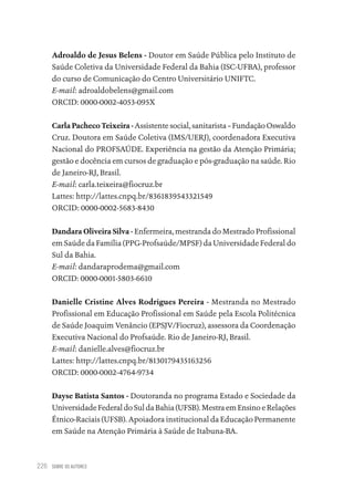 SOBRE OS AUTORES
226
Adroaldo de Jesus Belens - Doutor em Saúde Pública pelo Instituto de
Saúde Coletiva da Universidade Federal da Bahia (ISC-UFBA), professor
do curso de Comunicação do Centro Universitário UNIFTC.
E-mail: adroaldobelens@gmail.com
ORCID: 0000-0002-4053-095X
Carla Pacheco Teixeira - Assistente social, sanitarista – Fundação Oswaldo
Cruz. Doutora em Saúde Coletiva (IMS/UERJ), coordenadora Executiva
Nacional do PROFSAÚDE. Experiência na gestão da Atenção Primária;
gestão e docência em cursos de graduação e pós-graduação na saúde. Rio
de Janeiro-RJ, Brasil.
E-mail: carla.teixeira@fiocruz.br
Lattes: http://lattes.cnpq.br/8361839543321549
ORCID: 0000-0002-5683-8430
Dandara Oliveira Silva - Enfermeira, mestranda do Mestrado Profissional
em Saúde da Família (PPG-Profsaúde/MPSF) da Universidade Federal do
Sul da Bahia.
E-mail: dandaraprodema@gmail.com
ORCID: 0000-0001-5803-6610
Danielle Cristine Alves Rodrigues Pereira - Mestranda no Mestrado
Profissional em Educação Profissional em Saúde pela Escola Politécnica
de Saúde Joaquim Venâncio (EPSJV/Fiocruz), assessora da Coordenação
Executiva Nacional do Profsaúde. Rio de Janeiro-RJ, Brasil.
E-mail: danielle.alves@fiocruz.br
Lattes: http://lattes.cnpq.br/8130179435163256
ORCID: 0000-0002-4764-9734
Dayse Batista Santos - Doutoranda no programa Estado e Sociedade da
Universidade Federal do Sul da Bahia (UFSB). Mestra em Ensino e Relações
Étnico-Raciais (UFSB). Apoiadora institucional da Educação Permanente
em Saúde na Atenção Primária à Saúde de Itabuna-BA.
Educação em saúde e qualidade-miolo.indb 226
Educação em saúde e qualidade-miolo.indb 226 11/10/2022 07:51
11/10/2022 07:51
 