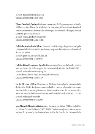 SOBRE OS AUTORES 227
E-mail: daysebsantos@live.com
ORCID: 0000-0002-5859-4855
Eliana Goldfarb Cyrino - Professora associada do Departamento de Saúde
Pública da Faculdade de Medicina de Botucatu, Universidade Estadual
Paulista;membrodadiretoriadaAssociaçãoBrasileiradeEducaçãoMédica
(ABEM), gestão 2020-2022.
E-mail: eliana.goldfarb@unesp.br
ORCID: 0000-0002-6526-3528.
Gabriela Andrade da Silva - Doutora em Psicologia Experimental pela
Universidade de São Paulo. Professora adjunta da Universidade Federal
do Sul da Bahia.
E-mail: gabriela.silva@ufsb.edu.br
ORCID: 0000-0002-4188-0935
Heloise Lima Fernandes Agreli - Doutora em Ciências da Saúde, profes-
sora na Escola de Enfermagem da Universidade de São Paulo (EEUSP).
E-mail: heloisefernandes@usp.br
Lattes: http://lattes.cnpq.br/2822306810281300
ORCID: 0000-0002-7234-836X
Ita de Oliveira e Silva - Doutora em Biologia Animal pela Universidade
de Brasília (UnB). Professora associada III e vice-coordenadora do curso
Bacharelado Interdisciplinare em Saúde do Instituto de Humanidades,
Artes e Ciências da Universidade Federal do Sul da Bahia (IHAC/ UFSB).
E-mail: itabio@ufsb.edu.br
ORCID: 0000-0003-1052-5209
Jane Mary de Medeiros Guimarães - Doutora em Saúde Pública pela Uni-
versidade Federal da Bahia (ISC/UFBA). Professora adjunta e vice-coorde-
nadora do Mestrado Profissional em Saúde da Família da Universidade
Educação em saúde e qualidade-miolo.indb 227
Educação em saúde e qualidade-miolo.indb 227 11/10/2022 07:51
11/10/2022 07:51
 
