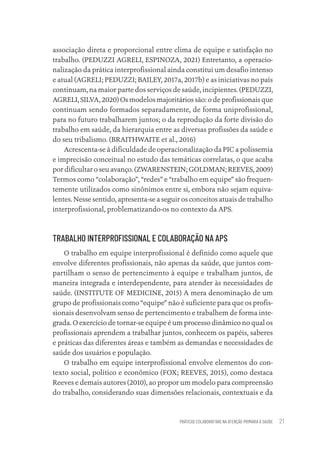 PRÁTICAS COLABORATIVAS NA ATENÇÃO PRIMÁRIA À SAÚDE 21
associação direta e proporcional entre clima de equipe e satisfação no
trabalho. (PEDUZZI AGRELI, ESPINOZA, 2021) Entretanto, a operacio-
nalização da prática interprofissional ainda constitui um desafio intenso
e atual (AGRELI; PEDUZZI; BAILEY, 2017a, 2017b) e as iniciativas no país
continuam, na maior parte dos serviços de saúde, incipientes. (PEDUZZI,
AGRELI, SILVA, 2020) Os modelos majoritários são: o de profissionais que
continuam sendo formados separadamente, de forma uniprofissional,
para no futuro trabalharem juntos; o da reprodução da forte divisão do
trabalho em saúde, da hierarquia entre as diversas profissões da saúde e
do seu tribalismo. (BRAITHWAITE et al., 2016)
Acrescenta-se à dificuldade de operacionalização da PIC a polissemia
e imprecisão conceitual no estudo das temáticas correlatas, o que acaba
por dificultar o seu avanço. (ZWARENSTEIN; GOLDMAN; REEVES, 2009)
Termos como “colaboração”, “redes” e “trabalho em equipe” são frequen-
temente utilizados como sinônimos entre si, embora não sejam equiva-
lentes. Nesse sentido, apresenta-se a seguir os conceitos atuais de trabalho
interprofissional, problematizando-os no contexto da APS.
TRABALHO INTERPROFISSIONAL E COLABORAÇÃO NA APS
O trabalho em equipe interprofissional é definido como aquele que
envolve diferentes profissionais, não apenas da saúde, que juntos com-
partilham o senso de pertencimento à equipe e trabalham juntos, de
maneira integrada e interdependente, para atender às necessidades de
saúde. (INSTITUTE OF MEDICINE, 2015) A mera denominação de um
grupo de profissionais como “equipe” não é suficiente para que os profis-
sionais desenvolvam senso de pertencimento e trabalhem de forma inte-
grada. O exercício de tornar-se equipe é um processo dinâmico no qual os
profissionais aprendem a trabalhar juntos, conhecem os papéis, saberes
e práticas das diferentes áreas e também as demandas e necessidades de
saúde dos usuários e população.
O trabalho em equipe interprofissional envolve elementos do con-
texto social, político e econômico (FOX; REEVES, 2015), como destaca
Reeves e demais autores (2010), ao propor um modelo para compreensão
do trabalho, considerando suas dimensões relacionais, contextuais e da
Educação em saúde e qualidade-miolo.indb 21
Educação em saúde e qualidade-miolo.indb 21 11/10/2022 07:51
11/10/2022 07:51
 