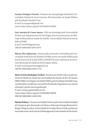 SOBRE OS AUTORES 229
Luciane Ouriques Ferreira - Doutora em Antropologia Social pela Uni-
versidade Federal de Santa Catarina. Pós-doutorado em Saúde Pública
pela Fundação Oswaldo Cruz.
E-mail: lu.ouriquesf@gmail.com
Lattes: http://lattes.cnpq.br/4312120611545896
Luiz Antonio de Castro Santos - PhD em Sociologia pela Universidade
de Harvard, Departamento de Sociologia. Docente permanente do Mes-
trado Profissional em Saúde da Família. Universidade Federal do Sul da
Bahia (UFSB).
E-mail: lacs1945@gmail.com
ORCID: 0000-0003-0872-4276
Marcia Alves Quaresma - Doutoranda em Estado e Sociedade pela Uni-
versidade Federal do Sul da Bahia (UFSB), mestre em Saúde Pública pela
Escola Nacional de Saúde Pública (ENSP/Fiocruz), enfermeira da Secre-
taria Municipal de Saúde de Porto Seguro, Bahia.
E-mail: marciaquaresma1@gmail.com
ORCID: 0000-0002-4969-773X
Maria Cristina Rodrigues Guilam - Doutora em Saúde Coletiva pelo Ins-
tituto de Medicina Social da Universidade do Estado do Rio de Janeiro
(IMS/UERJ), tecnologista em Saúde Pública pela Fundação Oswaldo Cruz,
coordenadora acadêmica nacional do Profsaúde. Experiência na área de
educação e gestão da pós-graduação.
E-mail: cristina.guilam@fiocruz.br
Lattes: http://lattes.cnpq.br/5112943881740599
ORCID: 0000-0003-4242-3530
Marina Peduzzi – Doutora em Saúde Coletiva pela Universidade Estadual
de Campinas, pós-doutorado em Prática e Educação Interprofessional no
Kings College London, Universidade de Londres-Reino Unido, professora
associada senior da Escola de Enfermagem da Universidade de São Paulo.
Educação em saúde e qualidade-miolo.indb 229
Educação em saúde e qualidade-miolo.indb 229 11/10/2022 07:51
11/10/2022 07:51
 