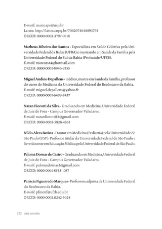 SOBRE OS AUTORES
230
E-mail: marinape@usp.br
Lattes: http://lattes.cnpq.br/7062074048893763
ORCID: 0000-0002-2797-0918
Matheus Ribeiro dos Santos - Especialista em Saúde Coletiva pela Uni-
versidade Federal da Bahia (UFBA) e mestrando em Saúde da Família pela
Universidade Federal do Sul da Bahia (Profsaúde/UFSB).
E-mail: mateurs14@hotmail.com
ORCID: 0000-0001-8946-9355
Miguel Andino Depallens -médico,mestreemSaúdedaFamília,professor
do curso de Medicina da Universidade Federal do Recôncavo da Bahia.
E-mail: miguel.depallens@yahoo.fr
ORCID: 0000-0001-6499-8437
Natan Fiorotti da Silva - Graduando em Medicina, Universidade Federal
de Juiz de Fora – Campus Governador Valadares.
E-mail: natanfiorotti18@gmail.com
ORCID: 0000-0002-5826-4661
Nildo Alves Batista - Doutor em Medicina (Pediatria) pela Universidade de
São Paulo (USP). Professor titular da Universidade Federal de São Paulo e
livre-docenteemEducaçãoMédicapelaUniversidadeFederaldeSãoPaulo.
Paloma Dornas de Castro - GraduandaemMedicina,UniversidadeFederal
de Juiz de Fora – Campus Governador Valadares.
E-mail: palomadornas3@gmail.com
ORCID: 0000-0001-8538-1057
Patrícia Figueiredo Marques - Professora adjunta da Universidade Federal
do Recôncavo da Bahia.
E-mail: pfmenf@ufrb.edu.br
ORCID: 0000-0002.0242-5024
Educação em saúde e qualidade-miolo.indb 230
Educação em saúde e qualidade-miolo.indb 230 11/10/2022 07:51
11/10/2022 07:51
 