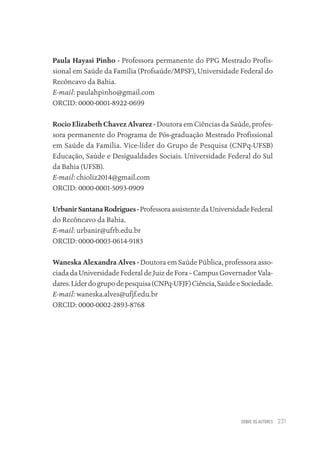 SOBRE OS AUTORES 231
Paula Hayasi Pinho - Professora permanente do PPG Mestrado Profis-
sional em Saúde da Família (Profsaúde/MPSF), Universidade Federal do
Recôncavo da Bahia.
E-mail: paulahpinho@gmail.com
ORCID: 0000-0001-8922-0699
Rocio Elizabeth Chavez Alvarez - Doutora em Ciências da Saúde, profes-
sora permanente do Programa de Pós-graduação Mestrado Profissional
em Saúde da Família. Vice-líder do Grupo de Pesquisa (CNPq-UFSB)
Educação, Saúde e Desigualdades Sociais. Universidade Federal do Sul
da Bahia (UFSB).
E-mail: chioliz2014@gmail.com
ORCID: 0000-0001-5093-0909
Urbanir Santana Rodrigues - ProfessoraassistentedaUniversidadeFederal
do Recôncavo da Bahia.
E-mail: urbanir@ufrb.edu.br
ORCID: 0000-0003-0614-9183
Waneska Alexandra Alves - Doutora em Saúde Pública, professora asso-
ciada da Universidade Federal de Juiz de Fora – Campus Governador Vala-
dares.Líderdogrupodepesquisa(CNPq-UFJF)Ciência,SaúdeeSociedade.
E-mail: waneska.alves@ufjf.edu.br
ORCID: 0000-0002-2893-8768
Educação em saúde e qualidade-miolo.indb 231
Educação em saúde e qualidade-miolo.indb 231 11/10/2022 07:51
11/10/2022 07:51
 