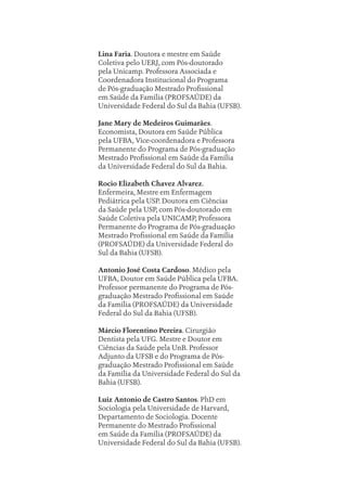 Lina Faria. Doutora e mestre em Saúde
Coletiva pelo UERJ, com Pós-doutorado
pela Unicamp. Professora Associada e
Coordenadora Institucional do Programa
de Pós-graduação Mestrado Profissional
em Saúde da Família (PROFSAÚDE) da
Universidade Federal do Sul da Bahia (UFSB).
Jane Mary de Medeiros Guimarães.
Economista, Doutora em Saúde Pública
pela UFBA, Vice-coordenadora e Professora
Permanente do Programa de Pós-graduação
Mestrado Profissional em Saúde da Família
da Universidade Federal do Sul da Bahia.
Rocio Elizabeth Chavez Alvarez.
Enfermeira, Mestre em Enfermagem
Pediátrica pela USP. Doutora em Ciências
da Saúde pela USP, com Pós-doutorado em
Saúde Coletiva pela UNICAMP, Professora
Permanente do Programa de Pós-graduação
Mestrado Profissional em Saúde da Família
(PROFSAÚDE) da Universidade Federal do
Sul da Bahia (UFSB).
Antonio José Costa Cardoso. Médico pela
UFBA, Doutor em Saúde Pública pela UFBA.
Professor permanente do Programa de Pós-
graduação Mestrado Profissional em Saúde
da Família (PROFSAÚDE) da Universidade
Federal do Sul da Bahia (UFSB).
Márcio Florentino Pereira. Cirurgião
Dentista pela UFG. Mestre e Doutor em
Ciências da Saúde pela UnB. Professor
Adjunto da UFSB e do Programa de Pós-
graduação Mestrado Profissional em Saúde
da Família da Universidade Federal do Sul da
Bahia (UFSB).
Luiz Antonio de Castro Santos. PhD em
Sociologia pela Universidade de Harvard,
Departamento de Sociologia. Docente
Permanente do Mestrado Profissional
em Saúde da Família (PROFSAÚDE) da
Universidade Federal do Sul da Bahia (UFSB).
Sobre os autores.indd 232
Sobre os autores.indd 232 11/10/2022 07:46
11/10/2022 07:46
 