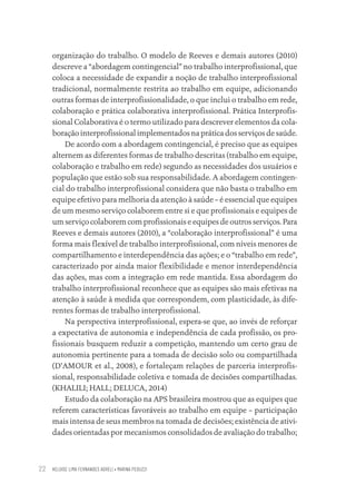 HELOISE LIMA FERNANDES AGRELI • MARINA PEDUZZI
22
organização do trabalho. O modelo de Reeves e demais autores (2010)
descreve a “abordagem contingencial” no trabalho interprofissional, que
coloca a necessidade de expandir a noção de trabalho interprofissional
tradicional, normalmente restrita ao trabalho em equipe, adicionando
outras formas de interprofissionalidade, o que inclui o trabalho em rede,
colaboração e prática colaborativa interprofissional. Prática Interprofis-
sional Colaborativa é o termo utilizado para descrever elementos da cola-
boração interprofissional implementados na prática dos serviços de saúde.
De acordo com a abordagem contingencial, é preciso que as equipes
alternem as diferentes formas de trabalho descritas (trabalho em equipe,
colaboração e trabalho em rede) segundo as necessidades dos usuários e
população que estão sob sua responsabilidade. A abordagem contingen-
cial do trabalho interprofissional considera que não basta o trabalho em
equipe efetivo para melhoria da atenção à saúde – é essencial que equipes
de um mesmo serviço colaborem entre si e que profissionais e equipes de
um serviço colaborem com profissionais e equipes de outros serviços. Para
Reeves e demais autores (2010), a “colaboração interprofissional” é uma
forma mais flexível de trabalho interprofissional, com níveis menores de
compartilhamento e interdependência das ações; e o “trabalho em rede”,
caracterizado por ainda maior flexibilidade e menor interdependência
das ações, mas com a integração em rede mantida. Essa abordagem do
trabalho interprofissional reconhece que as equipes são mais efetivas na
atenção à saúde à medida que correspondem, com plasticidade, às dife-
rentes formas de trabalho interprofissional.
Na perspectiva interprofissional, espera-se que, ao invés de reforçar
a expectativa de autonomia e independência de cada profissão, os pro-
fissionais busquem reduzir a competição, mantendo um certo grau de
autonomia pertinente para a tomada de decisão solo ou compartilhada
(D’AMOUR et al., 2008), e fortaleçam relações de parceria interprofis-
sional, responsabilidade coletiva e tomada de decisões compartilhadas.
(KHALILI; HALL; DELUCA, 2014)
Estudo da colaboração na APS brasileira mostrou que as equipes que
referem características favoráveis ao trabalho em equipe – participação
mais intensa de seus membros na tomada de decisões; existência de ativi-
dades orientadas por mecanismos consolidados de avaliação do trabalho;
Educação em saúde e qualidade-miolo.indb 22
Educação em saúde e qualidade-miolo.indb 22 11/10/2022 07:51
11/10/2022 07:51
 