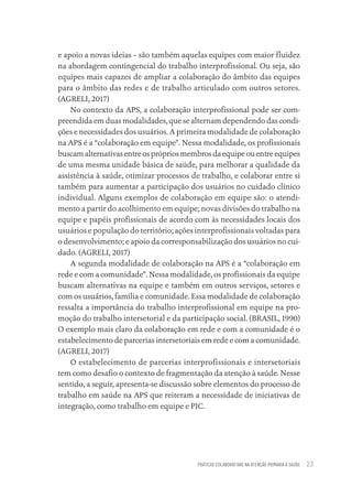 PRÁTICAS COLABORATIVAS NA ATENÇÃO PRIMÁRIA À SAÚDE 23
e apoio a novas ideias – são também aquelas equipes com maior fluidez
na abordagem contingencial do trabalho interprofissional. Ou seja, são
equipes mais capazes de ampliar a colaboração do âmbito das equipes
para o âmbito das redes e de trabalho articulado com outros setores.
(AGRELI, 2017)
No contexto da APS, a colaboração interprofissional pode ser com-
preendida em duas modalidades, que se alternam dependendo das condi-
ções e necessidades dos usuários. A primeira modalidade de colaboração
na APS é a “colaboração em equipe”. Nessa modalidade, os profissionais
buscamalternativasentreosprópriosmembrosdaequipeouentreequipes
de uma mesma unidade básica de saúde, para melhorar a qualidade da
assistência à saúde, otimizar processos de trabalho, e colaborar entre si
também para aumentar a participação dos usuários no cuidado clínico
individual. Alguns exemplos de colaboração em equipe são: o atendi-
mento a partir do acolhimento em equipe; novas divisões do trabalho na
equipe e papéis profissionais de acordo com às necessidades locais dos
usuários e população do território; ações interprofissionais voltadas para
o desenvolvimento; e apoio da corresponsabilização dos usuários no cui-
dado. (AGRELI, 2017)
A segunda modalidade de colaboração na APS é a “colaboração em
rede e com a comunidade”. Nessa modalidade, os profissionais da equipe
buscam alternativas na equipe e também em outros serviços, setores e
com os usuários, família e comunidade. Essa modalidade de colaboração
ressalta a importância do trabalho interprofissional em equipe na pro-
moção do trabalho intersetorial e da participação social. (BRASIL, 1990)
O exemplo mais claro da colaboração em rede e com a comunidade é o
estabelecimento de parcerias intersetoriais em rede e com a comunidade.
(AGRELI, 2017)
O estabelecimento de parcerias interprofissionais e intersetoriais
tem como desafio o contexto de fragmentação da atenção à saúde. Nesse
sentido, a seguir, apresenta-se discussão sobre elementos do processo de
trabalho em saúde na APS que reiteram a necessidade de iniciativas de
integração, como trabalho em equipe e PIC.
Educação em saúde e qualidade-miolo.indb 23
Educação em saúde e qualidade-miolo.indb 23 11/10/2022 07:51
11/10/2022 07:51
 