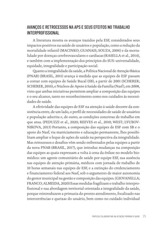 PRÁTICAS COLABORATIVAS NA ATENÇÃO PRIMÁRIA À SAÚDE 25
AVANÇOS E RETROCESSOS NA APS E SEUS EFEITOS NO TRABALHO
INTERPROFISSIONAL
A literatura mostra os avanços trazidos pela ESF, considerados seus
impactos positivos na saúde de usuários e população, como a redução da
mortalidade infantil (MACINKO; GUANAIS; SOUZA, 2006) e da morta-
lidade por doenças cerebrovasculares e cardíacas (RASELLA et al., 2014),
e também com a implementação dos princípios do SUS: universalidade,
equidade, integralidade e participação social.
Quanto a integralidade da saúde, a Política Nacional de Atenção Básica
(PNAB) (BRASIL, 2011) avança à medida que as equipes de ESF passam
a contar com equipes de Saúde Bucal (SB), a partir de 2001 (SCHERER;
SCHERER, 2016), e Núcleos de Apoio à Saúde da Família (Nasf), em 2008,
visto que ambas iniciativas permitem ampliar a composição das equipes
e o seu alcance, tanto no reconhecimento como nos cuidados às necessi-
dades de saúde.
A efetividade das equipes de ESF na atenção à saúde decorre da con-
sistência entre, de um lado, o perfil de necessidades de saúde de usuários
e população adscrita e, de outro, as condições concretas de trabalho em
que atua. (PEDUZZI et al., 2020; REEVES et al., 2010; WEST; LYUBOV-
NIKOVA, 2013) Portanto, a composição das equipes de ESF com SB e o
apoio do Nasf, via matriciamento e educação permanente, lhes possibi-
litam ampliar o leque de ações de saúde na perspectiva da integralidade.
Mas retrocessos e desafios vêm sendo enfrentados pelas equipes a partir
da nova PNAB (BRASIL, 2017), que introduz mudanças na composição
das equipes as quais expressam a volta à cena da ênfase no modelo bio-
médico: um agente comunitário de saúde por equipe ESF, sua ausência
nas equipes de atenção primária, médicos com jornada de trabalho de
10 horas semanais nas equipes de ESF, e a extinção do credenciamento
e financiamento federal aos Nasf, sob o argumento de maior autonomia
do gestor municipal na gestão e composição das equipes. (GIOVANELLA;
FRANCO; ALMEIDA, 2020) Essas medidas fragilizam o trabalho interpro-
fissional e sua abordagem territorial orientada a integralidade da saúde,
porque reintroduzem a primazia do pronto atendimento, focalizado nas
intercorrências e queixas do usuário, bem como no cuidado individual
Educação em saúde e qualidade-miolo.indb 25
Educação em saúde e qualidade-miolo.indb 25 11/10/2022 07:51
11/10/2022 07:51
 