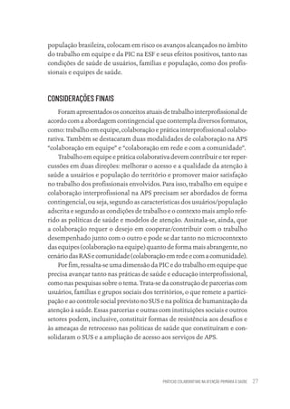 PRÁTICAS COLABORATIVAS NA ATENÇÃO PRIMÁRIA À SAÚDE 27
população brasileira, colocam em risco os avanços alcançados no âmbito
do trabalho em equipe e da PIC na ESF e seus efeitos positivos, tanto nas
condições de saúde de usuários, famílias e população, como dos profis-
sionais e equipes de saúde.
CONSIDERAÇÕES FINAIS
Foramapresentadososconceitosatuaisdetrabalhointerprofissionalde
acordo com a abordagem contingencial que contempla diversos formatos,
como: trabalho em equipe, colaboração e prática interprofissional colabo-
rativa. Também se destacaram duas modalidades de colaboração na APS
“colaboração em equipe” e “colaboração em rede e com a comunidade”.
Trabalhoemequipeepráticacolaborativadevemcontribuireterreper-
cussões em duas direções: melhorar o acesso e a qualidade da atenção à
saúde a usuários e população do território e promover maior satisfação
no trabalho dos profissionais envolvidos. Para isso, trabalho em equipe e
colaboração interprofissional na APS precisam ser abordados de forma
contingencial, ou seja, segundo as características dos usuários/população
adscrita e segundo as condições de trabalho e o contexto mais amplo refe-
rido as políticas de saúde e modelos de atenção. Assinala-se, ainda, que
a colaboração requer o desejo em cooperar/contribuir com o trabalho
desempenhado junto com o outro e pode se dar tanto no microcontexto
das equipes (colaboração na equipe) quanto de forma mais abrangente, no
cenáriodasRASecomunidade(colaboraçãoemredeecomacomunidade).
Por fim, ressalta-se uma dimensão da PIC e do trabalho em equipe que
precisa avançar tanto nas práticas de saúde e educação interprofissional,
como nas pesquisas sobre o tema. Trata-se da construção de parcerias com
usuários, famílias e grupos sociais dos territórios, o que remete a partici-
pação e ao controle social previsto no SUS e na política de humanização da
atenção à saúde. Essas parcerias e outras com instituições sociais e outros
setores podem, inclusive, constituir formas de resistência aos desafios e
às ameaças de retrocesso nas políticas de saúde que constituíram e con-
solidaram o SUS e a ampliação de acesso aos serviços de APS.
Educação em saúde e qualidade-miolo.indb 27
Educação em saúde e qualidade-miolo.indb 27 11/10/2022 07:51
11/10/2022 07:51
 