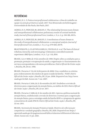 HELOISE LIMA FERNANDES AGRELI • MARINA PEDUZZI
28
REFERÊNCIAS
AGRELI, H. L. F. Prática interprofissional colaborativa e clima do trabalho em
equipe na atenção primária à saúde. 2017. Tese (Doutorado em Enfermagem) -
Universidade de São Paulo, São Paulo, 2017.
AGRELI, H. F.; PEDUZZI, M.; BAILEY, C. The relationship between team climate
and interprofessional collaboration: preliminary results of a mixed methods
study. Journal of Interprofessional Care, London, v. 31, n. 2, p. 184-186, 2017a.
AGRELI, H. F.; PEDUZZI, M.; BAILEY, C. Contributions of team climate in
the study of interprofessional collaboration: a conceptual analysis. Journal of
Interprofessional Care, London, v. 31, n. 6, p. 679-684, 2017b.
BRAITHWAITE, J.; CLAY-WILLIAMS, R.; VECELLO, E. et al. The basis of clinical
tribalism, hierarchy and stereotyping: A laboratory-controlled teamwork
experiment. BMJ Open, London, v. 6, n. 7, p. 1-10, 2016.
BRASIL. Lei nº 8080, de 19 de setembro de 1990. Dispõe sobre as condições para a
promoção, proteção e recuperação da saúde, a organização e o funcionamento dos
serviços correspondentes e dá outras providências. Diário Oficial da União: seção
1, Brasília, DF, 20 set. 1990.
BRASIL. Portaria n° 154, de 24 de janeiro de 2008. Cria e estabelece os critérios
para credenciamento dos núcleos de apoio à saúde da família – NASF. Diário
Oficial da União: seção 1, Brasília, DF, 25 jan. 2008. Disponível em: http://www.
saude.gov.br/dab. Acesso em: 7 out. 2007.
BRASIL. Portaria n° 2436, de 21 de setembro de 2017. Estabelece a revisão de
diretrizes para a organização da atenção básica, no âmbito do SUS. Diário Oficial
da União: seção 1, Brasília, DF, 22 set. 2017.
BRASIL. Portaria n° 2488, de 21 de outubro de 2011. Aprova a política nacional de
atenção básica, estabelecendo a revisão de diretrizes e normas para a organização
da atenção básica, para a estratégia saúde da família (ESF) e o programa de agentes
comunitários de saúde (PACS). Diário Oficial da União: seção 1, Brasília, DF,
22 out. 2011.
BRASIL. Secretaria de Atenção Primária à Saúde. Histórico de cobertura por
competência e unidade geográfica. Brasília, DF, 2020. Disponível em: https://
egestorab.saude.gov.br/paginas/acessoPublico/relatorios/relHistoricoCobertura.
xhtml. Acesso em: 31 jan. 2021.
Educação em saúde e qualidade-miolo.indb 28
Educação em saúde e qualidade-miolo.indb 28 11/10/2022 07:51
11/10/2022 07:51
 