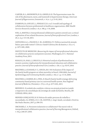 PRÁTICAS COLABORATIVAS NA ATENÇÃO PRIMÁRIA À SAÚDE 29
CARTER, B. L.; BOSWORTH, H. B.; GREEN, B. B. The hypertension team: the
role of the pharmacist, nurse, and teamwork in hypertension therapy. American
Journal of Hypertension, Greenwich, v. 14, n. 1, p. 51-65, 2012.
D’AMOUR, D.; GOULET, L.; PINEAULT, R. et al. A model and typology of
collaboration between professionals in healthcare organizations. BMC Health
Services Research, London, v. 8, n. 188, p. 1-14, 2008.
FOX, A.; REEVES, S. Interprofessional collaborative patient-centred care: a critical
exploration of two related discourses. Journal of Interprofessional Care, London, v.
29, n. 2, p. 113-118, 2015.
GIOVANELLA, L.; FRANCO, C. M.; ALMEIDA, P. F. Política nacional de atenção
básica: para onde vamos?. Ciência e Saúde Coletiva, Rio de Jnaeiro, v. 25, n. 4,
p. 1475-1481, 2020.
INSTITUTE OF MEDICINE. Measuring the impact of interprofessional education
on collaborative practice and patient outcomes. Washington, D. C.: National
Academy Press, 2015.
KHALILI, H.; HALL, J.; DELUCA, S. Historical analysis of professionalism in
western societies: implications for interprofessional education and collaborative
practice. Journal of Interprofessional Care, London, v. 28, n. 2, p. 92-97, 2014.
MACINKO, J.; GUANAIS, F. C.; SOUZA, M. F. M. Evaluation of the impact of
the family health program on infant mortality in brazil, 1990-2002. Journal of
Epidemiology and Community Health, London, v. 60, n. 1, p. 13-19, 2006.
MACINKO, J.; HARRIS, M. J.; PHIL, D. Brazil’s family health strategy-delivering
community-based primary care in a universal health system. New England
Journal of Medicine, [Toronto], v. 372, n. 23, p. 2177-2181, 2015.
MENDES E. O cuidado das condições crônicas na atenção primária à saúde:
o imperativo da consolidação da estratégia de saúde da família. Brasília, DF:
CONASS: OPAS, 2012.
MENDES-GONÇALVES, R. B. Práticas de saúde: processo de trabalho e
necessidades. In: AYRES, J. R. C. M.; SANTOS, L. (org.). Saúde, sociedade e história.
São Paulo: Hucitec, 2017. p. 298-374.
ORCHARD, C. A. Persistent isolationist or collaborator? the nurse’s role in
interprofessional collaborative practice. Journal of Nursing Management, Oxford,
v. 18, p. 248-257, 2010.
Educação em saúde e qualidade-miolo.indb 29
Educação em saúde e qualidade-miolo.indb 29 11/10/2022 07:51
11/10/2022 07:51
 