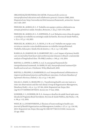 HELOISE LIMA FERNANDES AGRELI • MARINA PEDUZZI
30
ORGANIZAÇÃO MUNDIAL DA SAÚDE. Framework for action on
interprofessional education and collaborative practice. Geneva: OMS, 2010.
Disponível em: http://www.who.int/hrh/resources/framework_action/en/. Acesso
em: 4 abr. 2017.
PEDUZZI, M.; AGRELI, H. L. F. Trabalho em equipe e prática colaborativa na
atenção primária à saúde. Interface, Botucatu, v. 22, p. 1525-1534, 2018.
PEDUZZI, M.; AGRELI, H. L. F.; ESPINOZA, P. et al. Relações entre clima de equipe
e satisfação no trabalho na estratégia saúde da família. Revista de Saúde Pública,
v. 55, n. 117, p. 1-10, 2021.
PEDUZZI, M.; AGRELI, H. L. F.; SILVA, J. A. M. et al. Trabalho em equipe: uma
revisita ao conceito e seus desdobramentos no trabalho interprofissional.
Trabalho, Educação e Saúde, Rio de Janeiro, v. 18, n. 1, p. 1-20, 2020.
RASELLA, D.; HARHAY, M. O.; PAMPONET, M. L. et al. Impact of primary health
care on mortality from heart and cerebrovascular diseases in Brazil: a nationwide
analysis of longitudinal data. The BMJ, London, v. 349, p. 1-10, 2014.
REEVES, S.; LEWIN, S.; ESPIN, S. et al. A conceptual framework for
interprofessional teamwork. In: BARR, H. (ed.). Interprofessional teamwork for
health and social care. Chichester: Wiley-Blackwell, 2010.
REEVES, S.; PELONE, F.; HARRISON, R. et al. Interprofessional collaboration to
improve professional practice and healthcare outcomes. Cochrane Database of
Systematic Reviews, Oxford, v. 22, n. 6, p. 1-40, 2017.
SALAS, E.; ZAJAC, S.; MARLOW, S. L. Transforming health care one team at a
time: ten observations and the trail ahead. Group & Organization Management,
[Newbury Park], v. 43, n. 3, p. 357-381, 2018. Disponível em: https://doi.
org/10.1177/1059601118756554. Acesso em: 17 mar. 2022.
SCHERER, C. I.; SCHERER, M. D. A. Avanços e desafios da saúde bucal após uma
década de Programa Brasil Sorridente. Revista de Saúde Pública, São Paulo, v. 49,
n. 98, p. 1-12, 2016.
WEST, M. A.; LYUBOVNIKOVA, J. Illusions of team working in health care.
Journal of Health Organization and Management, London, v. 27, n. 1, p. 134-142,
2013. Disponível em: https://doi.org/10.1108/14777261311311843. Acesso em:
22 ago. 2022.
Educação em saúde e qualidade-miolo.indb 30
Educação em saúde e qualidade-miolo.indb 30 11/10/2022 07:51
11/10/2022 07:51
 