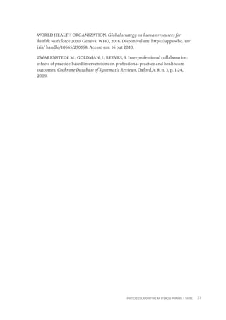 PRÁTICAS COLABORATIVAS NA ATENÇÃO PRIMÁRIA À SAÚDE 31
WORLD HEALTH ORGANIZATION. Global strategy on human resources for
health: workforce 2030. Geneva: WHO, 2016. Disponível em: https://apps.who.int/
iris/ handle/10665/250368. Acesso em: 16 out 2020.
ZWARENSTEIN, M.; GOLDMAN, J.; REEVES, S. Interprofessional collaboration:
effects of practice-based interventions on professional practice and healthcare
outcomes. Cochrane Database of Systematic Reviews, Oxford, v. 8, n. 3, p. 1-24,
2009.
Educação em saúde e qualidade-miolo.indb 31
Educação em saúde e qualidade-miolo.indb 31 11/10/2022 07:51
11/10/2022 07:51
 
