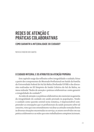 33
REDES DE ATENÇÃO E
PRÁTICAS COLABORATIVAS
COMO GARANTIR A INTEGRALIDADE DO CUIDADO?
MATHEUS RIBEIRO DOS SANTOS
O CUIDADO INTEGRAL E OS ATRIBUTOS DA ATENÇÃO PRIMÁRIA
Este capítulo surge das reflexões sobre integralidade e cuidado, feitas
a partir dos componentes do Mestrado Profissional em Saúde da Família
da Universidade Federal do Sul da Bahia (Profsaúde/UFSB) e das discus-
sões realizadas no III Simpósio de Saúde Coletiva do Sul da Bahia, na
mesa redonda “Redes de atenção e práticas colaborativas: como garantir
a integralidade do cuidado?”.
Asredesdeatençãoeaspráticascolaborativassãoessenciaisnagarantia
da integralidade do cuidado em saúde prestado às populações. Tendo
o cuidado como questão central nesta temática, é imprescindível com-
preender as concepções que os profissionais da saúde possuem sobre tal
conceito, visto que esse entendimento vai ditar as atitudes tomadas frente
às diversas situações encontradas no serviço, os atores envolvidos em sua
prática colaborativa e as redes que estes trabalhadores compõem/acionam.
Educação em saúde e qualidade-miolo.indb 33
Educação em saúde e qualidade-miolo.indb 33 11/10/2022 07:51
11/10/2022 07:51
 