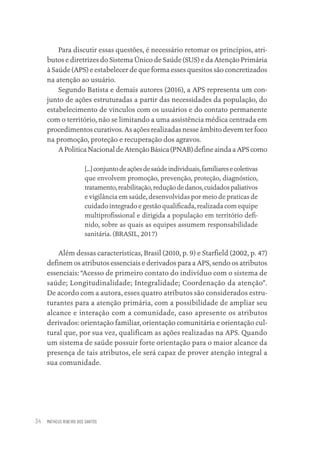 MATHEUS RIBEIRO DOS SANTOS
34
Para discutir essas questões, é necessário retomar os princípios, atri-
butos e diretrizes do Sistema Único de Saúde (SUS) e da Atenção Primária
à Saúde (APS) e estabelecer de que forma esses quesitos são concretizados
na atenção ao usuário.
Segundo Batista e demais autores (2016), a APS representa um con-
junto de ações estruturadas a partir das necessidades da população, do
estabelecimento de vínculos com os usuários e do contato permanente
com o território, não se limitando a uma assistência médica centrada em
procedimentos curativos. As ações realizadas nesse âmbito devem ter foco
na promoção, proteção e recuperação dos agravos.
A Politica Nacional de Atenção Básica (PNAB) define ainda a APS como
[...]conjuntodeaçõesdesaúdeindividuais,familiaresecoletivas
que envolvem promoção, prevenção, proteção, diagnóstico,
tratamento,reabilitação,reduçãodedanos,cuidadospaliativos
e vigilância em saúde, desenvolvidas por meio de praticas de
cuidado integrado e gestão qualificada, realizada com equipe
multiprofissional e dirigida a população em território defi-
nido, sobre as quais as equipes assumem responsabilidade
sanitária. (BRASIL, 2017)
Além dessas características, Brasil (2010, p. 9) e Starfield (2002, p. 47)
definem os atributos essenciais e derivados para a APS, sendo os atributos
essenciais: “Acesso de primeiro contato do indivíduo com o sistema de
saúde; Longitudinalidade; Integralidade; Coordenação da atenção”.
De acordo com a autora, esses quatro atributos são considerados estru-
turantes para a atenção primária, com a possibilidade de ampliar seu
alcance e interação com a comunidade, caso apresente os atributos
derivados: orientação familiar, orientação comunitária e orientação cul-
tural que, por sua vez, qualificam as ações realizadas na APS. Quando
um sistema de saúde possuir forte orientação para o maior alcance da
presença de tais atributos, ele será capaz de prover atenção integral a
sua comunidade.
Educação em saúde e qualidade-miolo.indb 34
Educação em saúde e qualidade-miolo.indb 34 11/10/2022 07:51
11/10/2022 07:51
 