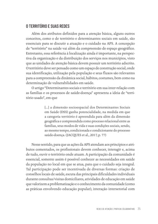 REDES DE ATENÇÃO E PRÁTICAS COLABORATIVAS 35
O TERRITÓRIO E SUAS REDES
Além dos atributos definidos para a atenção básica, alguns outros
conceitos, como o de território e determinantes sociais em saúde, são
essenciais para se discutir a atuação e o cuidado na APS. A concepção
de “território” na saúde vai além da compreensão de espaço geográfico.
Entretanto, essa referência à localização ainda é importante, na perspec-
tiva da organização e da distribuição dos serviços nos municípios, visto
que as unidades de atenção básica devem possuir um território adscrito.
O território deve ser pensado como um espaço de construção social, onde
sua identificação, utilização pela população e seus fluxos são relevantes
para a compreensão da dinâmica social, hábitos, costumes, bem como na
determinação de vulnerabilidades em saúde.
O artigo “Determinantes sociais e território em sua inter-relação com
as famílias e os processos de saúde-doença” apresenta a ideia de “terri-
tório usado”, em que
[...] a dimensão socioespacial dos Determinantes Sociais
em Saúde (DSS) ganha potencialidade, na medida em que
a categoria território é apreendida para além da dimensão
geográfica e compreendida como processo relacional entre as
famílias, seus modos de vida e suas condições sociais, sendo,
ao mesmo tempo, condicionada e condicionante do processo
saúde-doença. (JACQUES et al., 2017, p. 77)
Nesse sentido, para que as ações da APS atendam aos princípios e atri-
butos comentados, os profissionais devem conhecer, interagir e, acima
de tudo, ouvir o território onde atuam. A participação da comunidade é
essencial, somente assim é possível conhecer as necessidades em saúde
da população no local em que se atua, para que o cuidado seja integral.
Tal participação pode ser incentivada de diversas formas: criação de
conselhos locais de saúde, escuta das principais dificuldades individuais
durante consultas/visitas domiciliares, atividades de educação em saúde
que valorizem a problematização e o conhecimento da comunidade (como
as práticas envolvendo educação popular), interação intersetorial com
Educação em saúde e qualidade-miolo.indb 35
Educação em saúde e qualidade-miolo.indb 35 11/10/2022 07:51
11/10/2022 07:51
 
