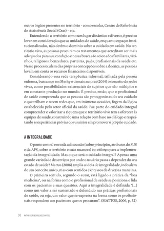 MATHEUS RIBEIRO DOS SANTOS
36
outros órgãos presentes no território – como escolas, Centro de Referência
de Assistência Social (Cras) – etc.
Entendendo o território como um lugar dinâmico e diverso, é preciso
levar em consideração que as unidades de saúde, enquanto espaços insti-
tucionalizados, não detêm o domínio sobre o cuidado em saúde. No ter-
ritório vivo, as pessoas procuram os tratamentos que acreditam ser mais
adequados para sua condição e nessa busca são acionados familiares, vizi-
nhos, religiosos, benzedores, parteiras, pajés, profissionais da saúde etc.
Nesse processo, além das próprias concepções sobre a doença, as pessoas
levam em conta os recursos financeiros disponíveis.
Considerando essa rede terapêutica informal, trilhada pela pessoa
enferma, buscamos em Merhy e demais autores (2014) o conceito de redes
vivas, como possibilidades existenciais de sujeitos que são múltiplos e
em constante produção no mundo. É preciso, então, que o profissional
de saúde compreenda que as pessoas são protagonistas do seu cuidado
e que trilham e tecem redes que, em inúmeras ocasiões, fogem da lógica
estabelecida pelo setor oficial da saúde. Faz parte do cuidado integral
compreender e valorizar a riqueza que o território vivo tem a oferecer às
equipes de saúde, construindo uma relação com base no diálogo e respei-
tandoasexperiênciaspréviasdosusuáriosempromoveroprópriocuidado.
A INTEGRALIDADE
Opontocentralemtodaadiscussão (sobre princípios,atributosdo SUS
e da APS, sobre o território e suas nuances) é o esforço para a implemen-
tação da integralidade. Mas o que será o cuidado integral? Apenas uma
grande variedade de serviços por onde o usuário passa a depender do seu
estado de saúde? Mattos (2006) amplia a ideia de integralidade, indo além
de um conceito único, mas com sentidos expressos de diversas maneiras.
O primeiro sentido, segundo o autor, está ligado a prática da “boa
medicina”, ou na forma como o profissional de saúde se posiciona e lida
com os pacientes e suas questões. Aqui a integralidade é definida “[...]
como um valor a ser sustentado e defendido nas práticas profissionais
de saúde, ou seja, um valor que se expressa na forma como os profissio-
nais respondem aos pacientes que os procuram”. (MATTOS, 2006, p. 52)
Educação em saúde e qualidade-miolo.indb 36
Educação em saúde e qualidade-miolo.indb 36 11/10/2022 07:51
11/10/2022 07:51
 