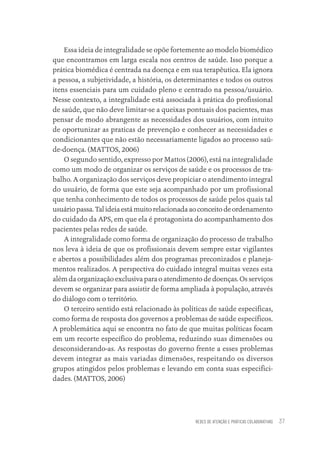 REDES DE ATENÇÃO E PRÁTICAS COLABORATIVAS 37
Essa ideia de integralidade se opõe fortemente ao modelo biomédico
que encontramos em larga escala nos centros de saúde. Isso porque a
prática biomédica é centrada na doença e em sua terapêutica. Ela ignora
a pessoa, a subjetividade, a história, os determinantes e todos os outros
itens essenciais para um cuidado pleno e centrado na pessoa/usuário.
Nesse contexto, a integralidade está associada à prática do profissional
de saúde, que não deve limitar-se a queixas pontuais dos pacientes, mas
pensar de modo abrangente as necessidades dos usuários, com intuito
de oportunizar as praticas de prevenção e conhecer as necessidades e
condicionantes que não estão necessariamente ligados ao processo saú-
de-doença. (MATTOS, 2006)
O segundo sentido, expresso por Mattos (2006), está na integralidade
como um modo de organizar os serviços de saúde e os processos de tra-
balho. A organização dos serviços deve propiciar o atendimento integral
do usuário, de forma que este seja acompanhado por um profissional
que tenha conhecimento de todos os processos de saúde pelos quais tal
usuáriopassa.Talideiaestámuitorelacionadaaoconceitodeordenamento
do cuidado da APS, em que ela é protagonista do acompanhamento dos
pacientes pelas redes de saúde.
A integralidade como forma de organização do processo de trabalho
nos leva à ideia de que os profissionais devem sempre estar vigilantes
e abertos a possibilidades além dos programas preconizados e planeja-
mentos realizados. A perspectiva do cuidado integral muitas vezes esta
além da organização exclusiva para o atendimento de doenças. Os serviços
devem se organizar para assistir de forma ampliada à população, através
do diálogo com o território.
O terceiro sentido está relacionado às políticas de saúde especificas,
como forma de resposta dos governos a problemas de saúde específicos.
A problemática aqui se encontra no fato de que muitas políticas focam
em um recorte específico do problema, reduzindo suas dimensões ou
desconsiderando-as. As respostas do governo frente a esses problemas
devem integrar as mais variadas dimensões, respeitando os diversos
grupos atingidos pelos problemas e levando em conta suas especifici-
dades. (MATTOS, 2006)
Educação em saúde e qualidade-miolo.indb 37
Educação em saúde e qualidade-miolo.indb 37 11/10/2022 07:51
11/10/2022 07:51
 