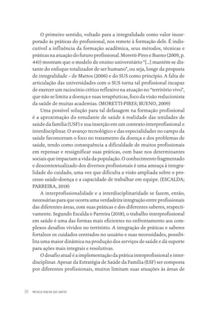 MATHEUS RIBEIRO DOS SANTOS
38
O primeiro sentido, voltado para a integralidade como valor incor-
porado às práticas do profissional, nos remete à formação dele. É indis-
cutível a influência da formação acadêmica, seus métodos, técnicas e
práticas na atuação do futuro profissional. Moretti-Pires e Bueno (2009, p.
441) mostram que o modelo de ensino universitário “[...] mantém-se dis-
tante do enfoque totalizador de ser humano”, ou seja, longe da proposta
de integralidade – de Mattos (2006) e do SUS como princípio. A falta de
articulação das universidades com o SUS torna tal profissional incapaz
de exercer um raciocínio crítico reflexivo na atuação no “território vivo”,
que não se limita a doença e suas terapêuticas, foco da visão reducionista
da saúde de muitas academias. (MORETTI-PIRES; BUENO, 2009)
Uma possível solução para tal defasagem na formação profissional
é a aproximação do estudante de saúde à realidade das unidades de
saúde da família (USF) e sua inserção em um contexto interprofissional e
interdisciplinar. O avanço tecnológico e das especialidades no campo da
saúde favoreceram o foco no tratamento da doença e dos problemas de
saúde, tendo como consequência a dificuldade de muitos profissionais
em repensar e ressignificar suas práticas, com base nos determinantes
sociais que impactam a vida da população. O conhecimento fragmentado
e descontextualizado dos diversos profissionais é uma ameaça à integra-
lidade do cuidado, uma vez que dificulta a visão ampliada sobre o pro-
cesso saúde-doença e a capacidade de trabalhar em equipe. (ESCALDA;
PARREIRA, 2018)
A interprofissionalidade e a interdisciplinaridade se fazem, então,
necessárias para que ocorra uma verdadeira integração entre profissionais
das diferentes áreas, com suas práticas e dos diferentes saberes, respecti-
vamente. Segundo Escalda e Parreira (2018), o trabalho interprofissional
em saúde é uma das formas mais eficientes no enfrentamento aos com-
plexos desafios vividos no território. A integração de práticas e saberes
fortalece os cuidados centrados no usuário e suas necessidades, possibi-
lita uma maior dinâmica na produção dos serviços de saúde e dá suporte
para ações mais integrais e resolutivas.
O desafio atual é a implementação da prática interprofissional e inter-
disciplinar. Apesar da Estratégia de Saúde da Família (ESF) ser composta
por diferentes profissionais, muitos limitam suas atuações às áreas de
Educação em saúde e qualidade-miolo.indb 38
Educação em saúde e qualidade-miolo.indb 38 11/10/2022 07:51
11/10/2022 07:51
 