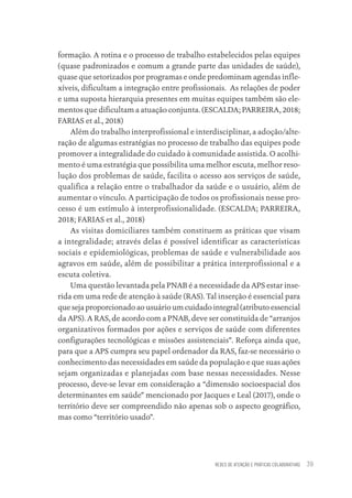 REDES DE ATENÇÃO E PRÁTICAS COLABORATIVAS 39
formação. A rotina e o processo de trabalho estabelecidos pelas equipes
(quase padronizados e comum a grande parte das unidades de saúde),
quase que setorizados por programas e onde predominam agendas infle-
xíveis, dificultam a integração entre profissionais. As relações de poder
e uma suposta hierarquia presentes em muitas equipes também são ele-
mentos que dificultam a atuação conjunta. (ESCALDA; PARREIRA, 2018;
FARIAS et al., 2018)
Além do trabalho interprofissional e interdisciplinar, a adoção/alte-
ração de algumas estratégias no processo de trabalho das equipes pode
promover a integralidade do cuidado à comunidade assistida. O acolhi-
mento é uma estratégia que possibilita uma melhor escuta, melhor reso-
lução dos problemas de saúde, facilita o acesso aos serviços de saúde,
qualifica a relação entre o trabalhador da saúde e o usuário, além de
aumentar o vínculo. A participação de todos os profissionais nesse pro-
cesso é um estímulo à interprofissionalidade. (ESCALDA; PARREIRA,
2018; FARIAS et al., 2018)
As visitas domiciliares também constituem as práticas que visam
a integralidade; através delas é possível identificar as características
sociais e epidemiológicas, problemas de saúde e vulnerabilidade aos
agravos em saúde, além de possibilitar a prática interprofissional e a
escuta coletiva.
Uma questão levantada pela PNAB é a necessidade da APS estar inse-
rida em uma rede de atenção à saúde (RAS). Tal inserção é essencial para
que seja proporcionado ao usuário um cuidado integral (atributo essencial
da APS). A RAS, de acordo com a PNAB, deve ser constituída de “arranjos
organizativos formados por ações e serviços de saúde com diferentes
configurações tecnológicas e missões assistenciais”. Reforça ainda que,
para que a APS cumpra seu papel ordenador da RAS, faz-se necessário o
conhecimento das necessidades em saúde da população e que suas ações
sejam organizadas e planejadas com base nessas necessidades. Nesse
processo, deve-se levar em consideração a “dimensão socioespacial dos
determinantes em saúde” mencionado por Jacques e Leal (2017), onde o
território deve ser compreendido não apenas sob o aspecto geográfico,
mas como “território usado”.
Educação em saúde e qualidade-miolo.indb 39
Educação em saúde e qualidade-miolo.indb 39 11/10/2022 07:51
11/10/2022 07:51
 