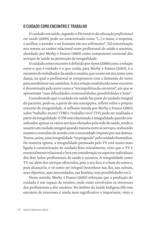 MATHEUS RIBEIRO DOS SANTOS
40
O CUIDADO COMO ENCONTRO E TRABALHO
O cuidado em saúde, segundo o Dicionário da educação profissional
em saúde (2009), pode ser caracterizado como “[...] o tratar, o respeitar,
o acolher, o atender o ser humano em seu sofrimento”. Tal conceituação
nos remete ao caráter relacional entre profissional de saúde e usuários,
abordado por Merhy e Franco (2003) como componente essencial dos
serviços de saúde na promoção da integralidade.
O cuidado como encontro é definido por Ayres (2000) como a relação
entre o que é cuidado e o que cuida; para Merhy e Franco (2003), é o
encontro do trabalhador da saúde e usuário, que ocorre em ato, como uma
dança, na qual o profissional se compromete com a demanda do outro
para restabelecer seu caminhar. A rica relação estabelecida nesse encontro
é denominada pelo autor como a “micropolítica do encontro”, em que se
apresentam “suas dificuldades, comensalidades, possibilidades e lutas”.
Considerando que o cuidado em saúde faz parte do cuidado integral
do paciente, pode-se, a partir de tais concepções, refletir sobre o próprio
conceito de integralidade. A reflexão trazida por Merhy e Franco (2003)
sobre “trabalho morto” (TM) e “trabalho vivo” (TV) pode ser analisada a
partir da integralidade. O TM está relacionado a integralidade quando con-
siderados apenas os vários serviços ofertados pela rede de saúde, tendo o
usuário um cuidado integral quando transita entre os serviços, realizando
exames e consultas de acordo com a necessidade imposta por sua doença.
Temos, assim, uma integralidade “impregnada” pelo cuidado biomédico.
De maneira oposta, a integralidade permeada pelo TV está muito mais
ligada à caracterização de cuidado feita inicialmente, visto que o TV é
essencialmente relacional e leva em consideração os aspectos individuais
dos dois lados: profissionais de saúde e usuários. A integralidade como
TV vai além dos serviços oferecidos, pois o seu foco é o bem do outro e,
para alcançá-lo, o vê como ser integral (reconhece sua dor, sua cultura,
seus objetivos, suas necessidades, sua história, suas possibilidades etc.).
Nesse sentido, Merhy e Franco (2003) reforçam que a produção do
cuidado é um espaço de tensões, onde estão envolvidos os interesses
dos profissionais e dos usuários. No âmbito da Saúde Indígena (SI) esse
encontro de interesses é ainda mais significativo e importante, visto o
Educação em saúde e qualidade-miolo.indb 40
Educação em saúde e qualidade-miolo.indb 40 11/10/2022 07:51
11/10/2022 07:51
 