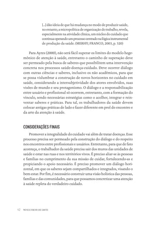 MATHEUS RIBEIRO DOS SANTOS
42
[...] dão ideia de que há mudança no modo de produzir saúde,
no entanto, a micropolítica de organização do trabalho, revela,
especialmente na atividade clínica, um núcleo do cuidado que
continuaoperandoumprocessocentradonalógicainstrumental
de produção da saúde. (MERHY; FRANCO, 2003, p. 320)
Para Ayres (2000), não será fácil superar os limites do modelo hege-
mônico de atenção à saúde, entretanto o caminho de superação deve
ser permeado pela busca de saberes que possibilitem uma intervenção
concreta nos processos saúde-doença-cuidado. Deve ocorrer diálogo
com outras ciências e saberes, inclusivo os não acadêmicos, para que
se possa vislumbrar a construção de novos horizontes no cuidado em
saúde, considerando a intersubjetividade dos atores envolvidos, suas
visões de mundo e seu protagonismo. O diálogo e a responsabilização
entre usuário e profissional só ocorrem, entretanto, com a formação do
vínculo, sendo necessárias estratégias como o acolher, integrar e rein-
ventar saberes e práticas. Para tal, os trabalhadores da saúde devem
colocar antigas práticas de lado e fazer diferente em prol do encontro e
da arte da atenção à saúde.
CONSIDERAÇÕES FINAIS
Promover a integralidade do cuidado vai além de tratar doenças. Esse
processo precisa ser permeado pela construção do diálogo e do respeito
nos encontros entre profissionais e usuários. Entretanto, para que de fato
aconteça, o trabalhador da saúde precisa sair dos muros das unidades de
saúde e estar nas ruas e nos territórios vivos. É preciso aliar-se às pessoas
e famílias no cumprimento da sua missão de cuidar, fortalecendo-as e
propiciando o apoio necessário. É preciso promover um diálogo hori-
zontal, em que os saberes sejam compartilhados e integrados, visando o
bem-estar. Por fim, é necessário construir uma visão holística das pessoas,
famílias e das comunidades, para que possamos concretizar uma atenção
à saúde repleta do verdadeiro cuidado.
Educação em saúde e qualidade-miolo.indb 42
Educação em saúde e qualidade-miolo.indb 42 11/10/2022 07:51
11/10/2022 07:51
 