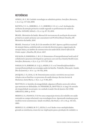 REDES DE ATENÇÃO E PRÁTICAS COLABORATIVAS 43
REFERÊNCIAS
AYRES, J. R. C. M. Cuidado: tecnologia ou sabedoria prática. Interface, Botucatu,
v. 4, n. 6, p. 117-120, 2000.
BATISTA, V. C. L.; RIBEIRO, L. C. C.; RIBEIRO, C. D. A. L. et al. Avaliação dos
atributos da atenção primaria à saúde segundo os profissionais de saúde da
família. SANARE, Sobral, v. 15, n. 2, p. 87- 93, 2016.
BRASIL. Ministério da Saúde. Manual do instrumento de avaliação da atenção
primária à saúde: primary care assessment tool PCATool-Brasil. Brasília, DF:
Ministério da Saúde, 2010.
BRASIL. Portaria n° 2.436, de 21 de setembro de 2017. Aprova a política nacional
de atenção básica, estabelecendo a revisão de diretrizes para a organização da
atenção básica, no âmbito do sistema único de saúde (SUS). Diário Oficial da
União: seção 1, Brasília, DF, 22 set. 2017.
ESCALDA, P.; PARREIRA, C. M. S. F. Dimensions of interprofessional work and of
collaborative practices developed at a primary care unit by a Family Health team.
Interface, Botucatu, v. 22, n. 2, p. 1717-1727, 2018.
FARIAS, D. N.; RIBEIRO, K. S. Q. S.; ANJOS, U. U. et al. Interdisciplinaridade e
interprofissionalidade na estratégia saúde da família. Trabalho, Educação e Saúde,
[Rio de Janeiro], v. 16 n. 1, p. 141-162, 2018.
JACQUES, C. O.; LEAL, G. M. Determinantes sociais e território em sua inter-
relação com as famílias e os processos de saúde-doença. Revista Sociais &
Humanas, Santa Maria, v. 30, n. 1, p. 75-89, 2017.
MATTOS, R. A. Sentidos da integralidade: algumas reflexões acerca de valores
que merecem ser defendidos. In: PINHEIRO, R.; MATTOS, R. A. (org.). Os sentidos
da integralidade na atenção e no cuidado à saúde. Rio de Janeiro: Ed. UERJ:
ABRASCO, 2006. p. 43-61.
MERHY, E. E.; FRANCO, T. B. Por uma composição técnica do trabalho em saúde
centrada no campo relacional e nas tecnologias leves. Apontando mudanças para
modelos tecno-assistenciais. Saúde em debate, São Paulo, v. 27, n. 65, p. 316-323,
2003.
MERHY, E. E.; GOMES, M. P. C.; SILVA, E. et al. Redes vivas: multiplicidades
girando as existências, sinais da rua: implicações para a produção do cuidado e a
Educação em saúde e qualidade-miolo.indb 43
Educação em saúde e qualidade-miolo.indb 43 11/10/2022 07:51
11/10/2022 07:51
 