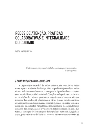 45
REDES DE ATENÇÃO, PRÁTICAS
COLABORATIVAS E INTEGRALIDADE
DO CUIDADO
MARCIA ALVES QUARESMA
Otalentovencejogos,massóotrabalhoemequipevencecampeonatos.
Michael Jordan
A COMPLEXIDADE DO CUIDAR EM SAÚDE
A Organização Mundial da Saúde definiu, em 1946, que a saúde
não é apenas ausência de doença. Não se pode compreender a saúde
de um indivíduo sem levar em conta que ela é produzida nas relações
com o meio físico, social e cultural. Complexos dispositivos produzem
as condições de vida das pessoas e a maneira como nascem, vivem e
morrem. Ter saúde está relacionado a vários fatores condicionantes e
determinantes, sendo assim, cada vez mais o cuidar em saúde tornou-se
complexo e desafiador. Para além do condicionante biológico, temos o
contexto das desigualdades e vulnerabilidades socioeconômicas e cul-
turais, a transição epidemiológica, demográfica e nutricional, a globali-
zação, predominância das doenças crônicas não transmissíveis (DNCT),
Educação em saúde e qualidade-miolo.indb 45
Educação em saúde e qualidade-miolo.indb 45 11/10/2022 07:51
11/10/2022 07:51
 