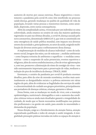 MARCIA ALVES QUARESMA
46
aumento de mortes por causas externas, fluxos migratórios e recen-
temente a pandemia pela covid-19; estes têm interferido no processo
saúde-doença, gerando mudanças no padrão de qualidade de vida da
população, levando várias pessoas a transtornos mentais, como ansie-
dade, depressão, entre outras consequências.
Além da complexidade acima, vivenciada por um indivíduo ou uma
coletividade, ainda estamos no cenário de uma das maiores epidemias
registradas no país nas últimas décadas, a covid-19, doença causada pelo
novo coronavírus, denominado SARS-CoV-2, que tem se constituído em
uma emergência de saúde pública mundial, com impacto nos diversos
setores da sociedade e, principalmente, no setor da saúde, exigindo mobi-
lização de diversos atores para o enfrentamento dessa doença.
A implementação de medidas de alcance individual – como de isola-
mento social, lavagem das mãos, uso de máscaras –, medidas ambientais
– como limpeza rotineira de ambientes e superfícies – e medidas comu-
nitárias – como a suspensão de aulas presenciais, eventos esportivos e
religiosos, além de outros estabelecimentos, a fim de evitar aglomerações
e, com isso, promover a diminuição do ritmo de contágio do vírus – tem
sido extremamente importante para a preservação de vidas, mediante a
redução do pico de incidência da doença. (TRACE, 2020)
Entretanto, o cenário da pandemia por covid-19 produziu enormes
desafios; para além da crise de recessão econômica, revelou mais acen-
tuadamente as desigualdades sociais e a pobreza existentes em várias
regiões do país, além de evidenciar as fragilidades dos serviços de saúde
e a descontinuidade do cuidado aos grupos prioritários, principalmente
aos portadores de doenças crônicas, crianças, gestantes e idosos.
Dessa forma, com as mudanças no modo de viver, com a transição
epidemiológica, nutricional e demográfica e com o aumento das condi-
ções crônicas torna-se ainda mais desafiador garantir a integralidade do
cuidado, de modo que se fazem necessárias modificações nas práticas
dos profissionais e na gestão em saúde, para atender às necessidades e
demandas da população.
Nessa direção, exige-se o fortalecimento da atenção básica, atenção
especializada qualificada e redes de atenção à saúde integrada. A inte-
gralidade pressupõe práticas inovadas em todos os espaços de atenção à
Educação em saúde e qualidade-miolo.indb 46
Educação em saúde e qualidade-miolo.indb 46 11/10/2022 07:51
11/10/2022 07:51
 