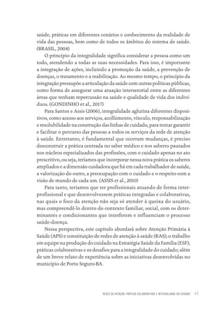 REDES DE ATENÇÃO, PRÁTICAS COLABORATIVAS E INTEGRALIDADE DO CUIDADO 47
saúde, práticas em diferentes cenários e conhecimento da realidade de
vida das pessoas, bem como de todos os âmbitos do sistema de saúde.
(BRASIL, 2004)
O princípio da integralidade significa considerar a pessoa como um
todo, atendendo a todas as suas necessidades. Para isso, é importante
a integração de ações, incluindo a promoção da saúde, a prevenção de
doenças, o tratamento e a reabilitação. Ao mesmo tempo, o princípio da
integração pressupõe a articulação da saúde com outras políticas públicas,
como forma de assegurar uma atuação intersetorial entre as diferentes
áreas que tenham repercussão na saúde e qualidade de vida dos indiví-
duos. (GONDINHO et al., 2017)
Para Santos e Assis (2006), integralidade aglutina diferentes disposi-
tivos, como acesso aos serviços, acolhimento, vínculo, responsabilização
e resolubilidade na construção das linhas de cuidado, para tentar garantir
e facilitar o percurso das pessoas a todos os serviços da rede de atenção
à saúde. Entretanto, é fundamental que ocorram mudanças, é preciso
desconstruir a prática centrada no saber médico e nos saberes pautados
nos núcleos especializados das profissões, com o cuidado apenas no ato
prescritivo, ou seja, teríamos que incorporar nessa nova prática os saberes
ampliados e a dimensão cuidadora que há em cada trabalhador de saúde,
a valorização do outro, a preocupação com o cuidado e o respeito com a
visão de mundo de cada um. (ASSIS et al., 2010)
Para tanto, teríamos que ter profissionais atuando de forma inter-
profissional e que desenvolvessem práticas integradas e colaborativas,
nas quais o foco da atenção não seja só atender à queixa do usuário,
mas compreendê-lo dentro do contexto familiar, social, com os deter-
minantes e condicionantes que interferem e influenciam o processo
saúde-doença.
Nessa perspectiva, este capítulo abordará sobre Atenção Primária à
Saúde (APS) e constituição de redes de atenção à saúde (RAS); o trabalho
em equipe na produção do cuidado na Estratégia Saúde da Família (ESF);
práticas colaborativas e os desafios para a integralidade do cuidado; além
de um breve relato de experiência sobre as iniciativas desenvolvidas no
município de Porto Seguro-BA.
Educação em saúde e qualidade-miolo.indb 47
Educação em saúde e qualidade-miolo.indb 47 11/10/2022 07:51
11/10/2022 07:51
 