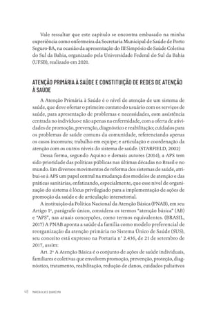 MARCIA ALVES QUARESMA
48
Vale ressaltar que este capítulo se encontra embasado na minha
experiência como enfermeira da Secretaria Municipal de Saúde de Porto
Seguro-BA, na ocasião da apresentação do III Simpósio de Saúde Coletiva
do Sul da Bahia, organizado pela Universidade Federal do Sul da Bahia
(UFSB), realizado em 2021.
ATENÇÃO PRIMÁRIA À SAÚDE E CONSTITUIÇÃO DE REDES DE ATENÇÃO
À SAÚDE
A Atenção Primária à Saúde é o nível de atenção de um sistema de
saúde, que deve ofertar o primeiro contato do usuário com os serviços de
saúde, para apresentação de problemas e necessidades, com assistência
centrada no indivíduo e não apenas na enfermidade, com a oferta de ativi-
dades de promoção, prevenção, diagnóstico e reabilitação; cuidados para
os problemas de saúde comuns da comunidade, referenciando apenas
os casos incomuns; trabalho em equipe; e articulação e coordenação da
atenção com os outros níveis do sistema de saúde. (STARFIELD, 2002)
Dessa forma, segundo Aquino e demais autores (2014), a APS tem
sido prioridade das políticas públicas nas últimas décadas no Brasil e no
mundo. Em diversos movimentos de reforma dos sistemas de saúde, atri-
bui-se à APS um papel central na mudança dos modelos de atenção e das
práticas sanitárias, enfatizando, especialmente, que esse nível de organi-
zação do sistema é lócus privilegiado para a implementação de ações de
promoção da saúde e de articulação intersetorial.
A instituição da Política Nacional da Atenção Básica (PNAB), em seu
Artigo 1º, parágrafo único, considera os termos “atenção básica” (AB)
e “APS”, nas atuais concepções, como termos equivalentes. (BRASIL,
2017) A PNAB aponta a saúde da família como modelo preferencial de
reorganização da atenção primária no Sistema Único de Saúde (SUS),
seu conceito está expresso na Portaria n° 2.436, de 21 de setembro de
2017, assim:
Art. 2º A Atenção Básica é o conjunto de ações de saúde individuais,
familiares e coletivas que envolvem promoção, prevenção, proteção, diag-
nóstico, tratamento, reabilitação, redução de danos, cuidados paliativos
Educação em saúde e qualidade-miolo.indb 48
Educação em saúde e qualidade-miolo.indb 48 11/10/2022 07:51
11/10/2022 07:51
 