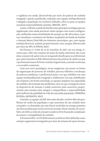 REDES DE ATENÇÃO, PRÁTICAS COLABORATIVAS E INTEGRALIDADE DO CUIDADO 49
e vigilância em saúde, desenvolvida por meio .de práticas de cuidado
integrado e gestão qualificada, realizada com equipe multiprofissional
e dirigida à população em território definido, sobre as quais as equipes
assumem responsabilidade sanitária. (BRASIL, 2017)
Assim, a AB tem a saúde da família como principal estratégia para sua
organização, mas ainda persistem várias equipes com outras configura-
ções, definindo outras modalidades de atenção na AB. Além disso, é pre-
ciso considerar a existência de Núcleos Ampliados de Saúde da Família
e Atenção Básica (Nasf-AB) em inúmeros municípios, que, com equipe
multiprofissional, acabam proporcionando uma atuação diferenciada
por meio da APS. (LAVRAS, 2021)
Na Portaria n° 2.436, de 21 de setembro de 2017, em seu Artigo 2º,
consta que a AB é um conjunto de ações de saúde, entretanto, dar conta
desse conjunto de ações torna-se um grande desafio para os profissionais
que estão inseridos na ESF, diferentemente das práticas de saúde em que
o profissional atuava de forma isolada, fragmentada, centrado na doença
e no modelo curativista.
Com esse novo paradigma, novas exigências são postas na forma
da organização do processo de trabalho, provoca reflexões e mudanças
de práticas cotidianas, o profissional passa a ter que trabalhar em uma
equipe multiprofissional, integrada e colaborativa. Ou seja, trabalhando
em conjunto e de forma articulada, as equipes ampliam sua capacidade
de cuidado e de resolução dos problemas, uma vez que conseguem tornar
os dispositivos de atenção à saúde existentes mais acessíveis, propor-
cionam uma atenção mais integral e compartilham a responsabilidade
pela melhoria da qualidade de vida de uma dada população. (PEREIRA;
RIVERA; ARTMANN, 2013)
Contudo, as equipes da ESF têm outro desafio: resolver 80% dos pro-
blemas de saúde da população; o que necessitar de um cuidado mais
avançado e as demandas que não forem resolvidas na atenção primária
são direcionados para outros níveis de atenção. Nesse sentido, foi conce-
bido, em 2010, as redes de atenção à saúde no SUS, buscando a ampliação
do acesso e a integralidade do cuidado.
A Portaria GM nº 4.279/2010 instituiu as RAS no SUS, definidas como
arranjos organizativos integrados por meio de sistemas de apoio técnico,
Educação em saúde e qualidade-miolo.indb 49
Educação em saúde e qualidade-miolo.indb 49 11/10/2022 07:51
11/10/2022 07:51
 