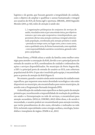 MARCIA ALVES QUARESMA
50
logístico e de gestão, que buscam garantir a integralidade do cuidado,
com o objetivo de ampliar e qualificar o acesso humanizado e integral
aos usuários do SUS, de forma ágil e oportuna. (BRASIL, 2010) Segundo
Mendes (2011, p. 82), redes de atenção à saúde são:
[...] organizações poliárquicas de conjuntos de serviços de
saúde, vinculados entre si por uma missão única, por objetivos
comuns e por uma ação cooperativa e interdependente, que
permitem ofertar uma atenção contínua e integral a determi-
nada população, coordenada pela atenção primária à saúde
– prestada no tempo certo, no lugar certo, com o custo certo,
com a qualidade certa, de forma humanizada, com equidade
– com responsabilidades sanitária e econômica, gerando valor
para a população.
Dessa forma, a PNAB coloca a saúde da família como melhor estra-
tégia para atender a concepção da RAS, devido a ser a principal porta de
entrada do usuário ao SUS, coordenadora do cuidado e ordenadora das
ações e serviços disponibilizados. No município de Porto Seguro-BA,
a ESF é a principal porta de entrada do usuário ao SUS, com cobertura
populacional de 95%. O que não é resolvido pela equipe, é encaminhado
para os pontos de atenção da RAS (Figura 1).
No entanto, quando o usuário ainda assim necessitar de cuidados mais
específicos, que requerem uma maior densidade tecnológica e não estão
disponíveis no município, são encaminhados para outros municípios, de
acordo com a Programação Pactuada Integrada (PPI).
A identificação de cuidados mais específicos se dará a partir da atenção
primária que, reconhecendo a impossibilidade de resolução do problema
em saúde e a hierarquização na rede de serviços, o encaminhará para
atenção secundária. (SOLLA; CHIORO, 2012) Além disso, e de acordo à
necessidade, o usuário poderá ser encaminhando para atenção terciária,
que inclui procedimentos de alto custo, ofertados e realizados na rede
SUS, incluindo especialidades como cirurgia cardíaca, oncologia, hemo-
diálise e transplante de órgãos. (PAIM et al., 2011)
Educação em saúde e qualidade-miolo.indb 50
Educação em saúde e qualidade-miolo.indb 50 11/10/2022 07:51
11/10/2022 07:51
 