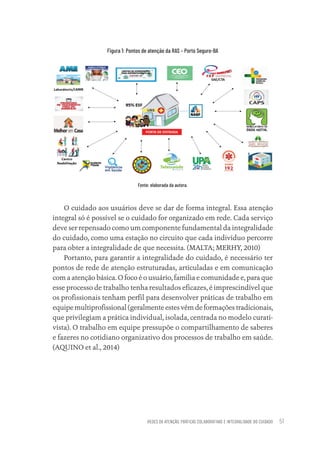 REDES DE ATENÇÃO, PRÁTICAS COLABORATIVAS E INTEGRALIDADE DO CUIDADO 51
Figura 1: Pontos de atenção da RAS – Porto Seguro-BA
Fonte: elaborada da autora.
O cuidado aos usuários deve se dar de forma integral. Essa atenção
integral só é possível se o cuidado for organizado em rede. Cada serviço
deve ser repensado como um componente fundamental da integralidade
do cuidado, como uma estação no circuito que cada indivíduo percorre
para obter a integralidade de que necessita. (MALTA; MERHY, 2010)
Portanto, para garantir a integralidade do cuidado, é necessário ter
pontos de rede de atenção estruturadas, articuladas e em comunicação
com a atenção básica. O foco é o usuário, família e comunidade e, para que
esse processo de trabalho tenha resultados eficazes, é imprescindível que
os profissionais tenham perfil para desenvolver práticas de trabalho em
equipe multiprofissional (geralmente estes vêm de formações tradicionais,
que privilegiam a prática individual, isolada, centrada no modelo curati-
vista). O trabalho em equipe pressupõe o compartilhamento de saberes
e fazeres no cotidiano organizativo dos processos de trabalho em saúde.
(AQUINO et al., 2014)
Educação em saúde e qualidade-miolo.indb 51
Educação em saúde e qualidade-miolo.indb 51 11/10/2022 07:51
11/10/2022 07:51
 
