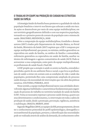 MARCIA ALVES QUARESMA
52
O TRABALHO EM EQUIPE NA PRODUÇÃO DO CUIDADO NA ESTRATÉGIA
SAÚDE DA FAMÍLIA
A Estratégia Saúde da Família busca promover a qualidade de vida da
população brasileira e intervir nos fatores que colocam a saúde em risco.
As ações se desenvolvem por meio de uma equipe multidisciplinar, em
um território geograficamente definido e com sua respectiva população,
tornando-se o primeiro ponto de contato da população com o sistema de
saúde. (MACINKO; MENDONÇA, 2018)
Sobre a composição da equipe multidisciplinar, Gondinho e demais
autores (2017) citados pelo Departamento de Atenção Básica, no Portal
da Saúde, Ministério da Saúde (2017) expõem que a ESF é composta por
equipe multiprofissional, que possui, no mínimo, médico generalista ou
especialista em saúde da família, ou médico de família e comunidade,
enfermeiro generalista ou especialista em saúde da família, auxiliar ou
técnico de enfermagem e agentes comunitários de saúde (ACS). Pode-se
acrescentar a essa composição, como parte da equipe multiprofissional,
os profissionais de saúde bucal e Nasf-AB.
A ESF propõe que a atenção à saúde se centre na família, entendida e
percebida a partir de seu ambiente físico e social, o que leva os profissio-
nais de saúde a entrar em contato com as condições de vida e saúde das
populações, permitindo-lhes uma compreensão ampliada do processo
saúde-doença e da necessidade de intervenções que vão além das práticas
curativas. (OLIVEIRA; PEREIRA, 2013)
Nesse sentido, a equipe multiprofissional exerce suas atividades desen-
volvendo algumas habilidades e características fundamentais para organi-
zação do processo de trabalho no território/unidade de saúde da família
(USF). Torna-se necessário repensar o processo saúde-doença, quanto aos
seus determinantes e condicionantes, e a intervenção em toda a cadeia de
produção de saúde, desde a promoção, prevenção, vigilância, assistência
e reabilitação. (MALTA; MERHY, 2010)
SegundoMagalhães(2014),asequipesdaESF,pressupostamente,devem
ter o conhecimento primordial do perfil epidemiológico, demográfico e
socioambiental da população, portanto, a identificação das necessidades
pode ser realizada através de análise da demanda, do conhecimento sobre
Educação em saúde e qualidade-miolo.indb 52
Educação em saúde e qualidade-miolo.indb 52 11/10/2022 07:51
11/10/2022 07:51
 