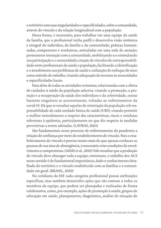 REDES DE ATENÇÃO, PRÁTICAS COLABORATIVAS E INTEGRALIDADE DO CUIDADO 53
oterritóriocomsuassingularidadeseespecificidades,sobreacomunidade,
através do vínculo e da relação longitudinal com a população.
Dessa forma, é necessário, para trabalhar em uma equipe da saúde
da família, que o profissional tenha perfil e desenvolva visão sistêmica
e integral do indivíduo, da família e da comunidade; práticas humani-
zadas, competentes e resolutivas, articuladas em uma rede de atenção;
permanente interação com a comunidade, mobilizando-a e estimulando
sua participação e o autocuidado; criação de vínculos de corresponsabili-
dade entre profissionais de saúde e população, facilitando a identificação
e o atendimento aos problemas de saúde e utilização do enfoque de risco
como método de trabalho, visando adequação de recursos às necessidades
e especificidades locais.
Para além de todas as atividades rotineiras, relacionadas com a oferta
de cuidados à saúde da população adscrita, visando a promoção, a pro-
teção e a recuperação da saúde dos indivíduos e da coletividade, outras
bastante singulares se acrescentaram, voltadas ao enfrentamento da
covid-19. Há que se ressaltar aquelas de orientação da população sob res-
ponsabilidade de cada unidade básica de saúde (UBS), visando permitir
o melhor entendimento a respeito das características, riscos e condutas
referentes à epidemia, particularmente no que diz respeito às medidas
preventivas a serem adotadas. (LAVRAS, 2021)
São fundamentais nesse processo de enfrentamento da pandemia a
relação de confiança por meio do estabelecimento de vínculo. Para o esta-
belecimento de vínculo é preciso muito mais do que apenas conhecer as
pessoas de sua área de abrangência, é necessário criar condições de envol-
vimento e compromisso. (ASSIS et al., 2010) Vale ressaltar que a produção
de vínculo deve abranger toda a equipe, entretanto, o trabalho dos ACS
nesse sentido é de fundamental importância, dado o conhecimento deta-
lhado do território e o vínculo estabelecido com as famílias e a comuni-
dade em geral. (BRASIL, 2020)
No cotidiano da ESF cada categoria profissional possui atribuições
especificas, mas também desenvolve ações que são comuns a todos os
membros da equipe, que podem ser planejadas e realizadas de forma
colaborativa, como, por exemplo, ações de promoção à saúde, grupos de
educação em saúde, planejamento, diagnóstico, análise de situação de
Educação em saúde e qualidade-miolo.indb 53
Educação em saúde e qualidade-miolo.indb 53 11/10/2022 07:51
11/10/2022 07:51
 