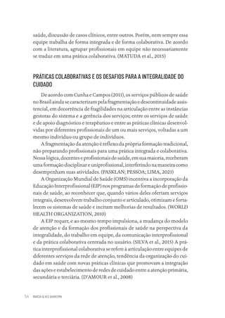 MARCIA ALVES QUARESMA
54
saúde, discussão de casos clínicos, entre outros. Porém, nem sempre essa
equipe trabalha de forma integrada e de forma colaborativa. De acordo
com a literatura, agrupar profissionais em equipe não necessariamente
se traduz em uma prática colaborativa. (MATUDA et al., 2015)
PRÁTICAS COLABORATIVAS E OS DESAFIOS PARA A INTEGRALIDADE DO
CUIDADO
De acordo com Cunha e Campos (2011), os serviços públicos de saúde
no Brasil ainda se caracterizam pela fragmentação e descontinuidade assis-
tencial, em decorrência de fragilidades na articulação entre as instâncias
gestoras do sistema e a gerência dos serviços; entre os serviços de saúde
e de apoio diagnóstico e terapêutico e entre as práticas clínicas desenvol-
vidas por diferentes profissionais de um ou mais serviços, voltadas a um
mesmo indivíduo ou grupo de indivíduos.
A fragmentação da atenção é reflexo da própria formação tradicional,
não preparando profissionais para uma prática integrada e colaborativa.
Nessa lógica, docentes e profissionais de saúde, em sua maioria, receberam
uma formação disciplinar e uniprofissional, interferindo na maneira como
desempenham suas atividades. (PASKLAN; PESSOA; LIMA, 2021)
A Organização Mundial de Saúde (OMS) incentiva a incorporação da
Educação Interprofissional (EIP) nos programas de formação de profissio-
nais de saúde, ao reconhecer que, quando vários deles ofertam serviços
integrais, desenvolvem trabalho conjunto e articulado, otimizam e forta-
lecem os sistemas de saúde e incitam melhorias de resultados. (WORLD
HEALTH ORGANIZATION, 2010)
A EIP requer, e ao mesmo tempo impulsiona, a mudança do modelo
de atenção e da formação dos profissionais de saúde na perspectiva da
integralidade, do trabalho em equipe, da comunicação interprofissional
e da prática colaborativa centrada no usuário. (SILVA et al., 2015) A prá-
tica interprofissional colaborativa se refere à articulação entre equipes de
diferentes serviços da rede de atenção, tendência da organização do cui-
dado em saúde com novas práticas clínicas que promovam a integração
das ações e estabelecimento de redes de cuidado entre a atenção primária,
secundária e terciária. (D’AMOUR et al., 2008)
Educação em saúde e qualidade-miolo.indb 54
Educação em saúde e qualidade-miolo.indb 54 11/10/2022 07:51
11/10/2022 07:51
 