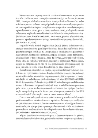 REDES DE ATENÇÃO, PRÁTICAS COLABORATIVAS E INTEGRALIDADE DO CUIDADO 55
Nesse contexto, os programas de reorientação começam a apontar o
trabalho colaborativo e em equipe como estratégia de formação para o
SUS, com capacidade de construir um novo profissionalismo reflexível o
suficiente para reconhecer suas próprias limitações e entender que precisa
de outros profissionais para complementar sua prática, com abertura para
aprender com o outro, para o outro e sobre o outro, dialogando com o
diferente e implicado na melhoria da qualidade da atenção dos usuários.
(FURLANETTO; PINHO; PARREIRA, 2015) Assim, práticas educativas têm
potência e podem encontrar espaço para incidir no processo do cuidado.
(SANTOS et al., 2010)
Segundo World Health Organization (2010), prática colaborativa na
atenção à saúde ocorre quando profissionais de saúde de diferentes áreas
prestam serviços com base na integralidade, envolvendo os pacientes e
suas famílias, cuidadores e comunidade para atenção à saúde da mais alta
qualidade em todos os níveis da rede de serviço. A prática colaborativa,
traz a ideia de trabalhar em união, dialogar, se comunicar. Muitas vezes,
dentro da própria equipe, não há essa comunicação efetiva; cada um vai
para sua sala e a rotina segue dessa forma, no dia a dia nas USF.
Dessa forma, o trabalho em equipe e a prática colaborativa devem con-
tribuireterrepercussõesemduasdireções:melhoraroacessoeaqualidade
da atenção à saúde a usuários e população do território e promover maior
satisfação no trabalho dos profissionais envolvidos. (PEDUZZI; AGRELI,
2018) Sendo assim, Peduzzi e Agreli (2018) assinalam que a colaboração
requer o desejo em cooperar/contribuir com o trabalho desempenhado
pelo outro e pode se dar tanto no microcontexto das equipes (colabo-
ração na equipe), quanto de forma mais abrangente, no cenário das RAS
e comunidade (colaboração em rede e com a comunidade).
Entretanto, independentemente do contexto que os formuladores de
políticas escolham para implementar a prática colaborativa, as evidências
de pesquisa e a experiência demonstraram que uma abordagem baseada
no trabalho em equipe para a prestação da atenção à saúde maximiza os
pontos fortes e as habilidades de cada profissional de saúde contribuinte.
(WORLD HEALTH ORGANIZATION, 2010)
Alguns desafios são destacados para o desenvolvimento da prática
interprofissional colaborativa, principalmente em tempos de pandemia
Educação em saúde e qualidade-miolo.indb 55
Educação em saúde e qualidade-miolo.indb 55 11/10/2022 07:51
11/10/2022 07:51
 