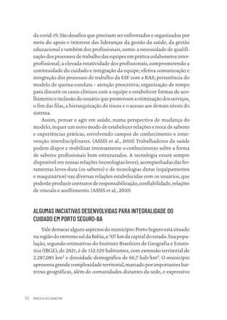 MARCIA ALVES QUARESMA
56
da covid-19. São desafios que precisam ser enfrentados e organizados por
meio do apoio e interesse das lideranças da gestão da saúde, da gestão
educacional e também dos profissionais, como: a necessidade de qualifi-
cação dos processos de trabalho das equipes em prática colaborativa inter-
profissional; a elevada rotatividade dos profissionais, comprometendo a
continuidade do cuidado e integração da equipe; efetiva comunicação e
integração dos processos de trabalho da ESF com a RAS; persistência do
modelo de queixa-conduta – atenção prescritiva; organização de tempo
para discutir os casos clínicos com a equipe e estabelecer formas de aco-
lhimento e inclusão do usuário que promovam a otimização dos serviços,
o fim das filas, a hierarquização de riscos e o acesso aos demais níveis do
sistema.
Assim, pensar e agir em saúde, numa perspectiva de mudança do
modelo, requer um novo modo de estabelecer relações e troca de saberes
e experiências práticas, envolvendo campos de conhecimento e inter-
venção interdisciplinares. (ASSIS et al., 2010) Trabalhadores da saúde
podem dispor e mobilizar intensamente o conhecimento sobre a forma
de saberes profissionais bem estruturados. A tecnologia estará sempre
disponível em nossas relações (tecnologias leves), acompanhadas das fer-
ramentas leves-dura (os saberes) e de tecnologias duras (equipamentos
e maquinários) nas diversas relações estabelecidas com os usuários, que
poderão produzir contratos de responsabilização, confiabilidade, relações
de vínculo e acolhimento. (ASSIS et al., 2010)
ALGUMAS INICIATIVAS DESENVOLVIDAS PARA INTEGRALIDADE DO
CUIDADO EM PORTO SEGURO-BA
Vale destacar alguns aspectos do município: Porto Seguro está situado
na região do extremo sul da Bahia, a 707 km da capital do estado. Sua popu-
lação, segundo estimativas do Instituto Brasileiro de Geografia e Estatis-
tica (IBGE), de 2021, é de 152.529 habitantes, com extensão territorial de
2.287,085 km² e densidade demográfica de 66,7 hab/km². O município
apresenta grande complexidade territorial, marcado por importantes bar-
reiras geográficas, além de comunidades distantes da sede, e expressivo
Educação em saúde e qualidade-miolo.indb 56
Educação em saúde e qualidade-miolo.indb 56 11/10/2022 07:51
11/10/2022 07:51
 