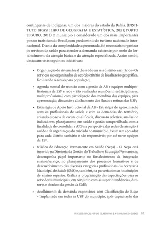 REDES DE ATENÇÃO, PRÁTICAS COLABORATIVAS E INTEGRALIDADE DO CUIDADO 57
contingente de indígenas, um dos maiores do estado da Bahia. (INSTI-
TUTO BRASILEIRO DE GEOGRAFIA E ESTATÍSTICA, 2021; PORTO
SEGURO, 2018) O município é considerado um dos mais importantes
pontos turísticos do Brasil, com predomínio do turismo nacional e inter-
nacional. Diante da complexidade apresentada, foi necessário organizar
os serviços de saúde para atender a demanda existente por meio do for-
talecimento da atenção básica e da atenção especializada. Assim sendo,
destacam-se as seguintes iniciativas:
• Organização do sistema local de saúde em seis distritos sanitários – Os
serviços são organizados de acordo critério de localização geográfica,
facilitando o acesso para população;
• Agenda mensal de reunião com a gestão da AB e equipes multipro-
fissionais da ESF e rede – São realizadas reuniões interdisciplinares,
multiprofissional, com participação dos membros das equipes, para
apresentação, discussão e alinhamento dos fluxos e rotinas das USF;
• Estratégia de Apoio Institucional da AB – Estratégia de aproximação
com os profissionais de saúde e com as demandas do território,
criando espaços de escuta qualificada, discussão coletiva, análise de
indicadores, planejamento em saúde e gestão compartilhada, com a
finalidade de consolidar a APS na perspectiva das redes de atenção à
saúde e da organização do cuidado no município. Existe um apoiador
para cada distrito sanitário e são responsáveis por até nove equipes
da ESF.
• Núcleo de Educação Permanente em Saúde (Neps) – O Neps está
inserido na Diretoria da Gestão do Trabalho e Educação Permanente,
desempenha papel importante no fortalecimento da integração
ensino/serviço, no planejamento dos processos formativos e de
desenvolvimento das diversas categorias profissionais da Secretaria
Municipal de Saúde (SMS) e, também, na parceria com as instituições
de ensino superior. Realiza a programação das capacitações para os
servidores municipais, em conjunto com as superintendências, dire-
tores e técnicos da gestão da SMS;
• Acolhimento da demanda espontânea com Classificação de Risco
– Implantado em todas as USF do município, após capacitação das
Educação em saúde e qualidade-miolo.indb 57
Educação em saúde e qualidade-miolo.indb 57 11/10/2022 07:51
11/10/2022 07:51
 