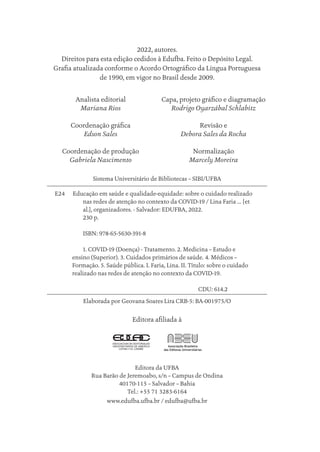 2022, autores.
Direitos para esta edição cedidos à Edufba. Feito o Depósito Legal.
Grafia atualizada conforme o Acordo Ortográfico da Língua Portuguesa
de 1990, em vigor no Brasil desde 2009.
Analista editorial
Mariana Rios
Coordenação gráfica
Edson Sales
Coordenação de produção
Gabriela Nascimento
Capa, projeto gráfico e diagramação
Rodrigo Oyarzábal Schlabitz
Revisão e
Debora Sales da Rocha
Normalização
Marcely Moreira
Sistema Universitário de Bibliotecas – SIBI/UFBA
E24 Educação em saúde e qualidade-equidade: sobre o cuidado realizado
nas redes de atenção no contexto da COVID-19 / Lina Faria … [et
al.], organizadores. - Salvador: EDUFBA, 2022.
230 p.
ISBN: 978-65-5630-391-8
1. COVID-19 (Doença) - Tratamento. 2. Medicina – Estudo e
ensino (Superior). 3. Cuidados primários de saúde. 4. Médicos –
Formação. 5. Saúde pública. I. Faria, Lina. II. Título: sobre o cuidado
realizado nas redes de atenção no contexto da COVID-19.
						CDU: 614.2
Elaborada por Geovana Soares Lira CRB-5: BA-001975/O
Editora afiliada à
Editora da UFBA
Rua Barão de Jeremoabo, s/n – Campus de Ondina
40170-115 – Salvador – Bahia
Tel.: +55 71 3283-6164
www.edufba.ufba.br / edufba@ufba.br
Educação em saúde e qualidade-miolo.indb 4
Educação em saúde e qualidade-miolo.indb 4 11/10/2022 07:51
11/10/2022 07:51
 