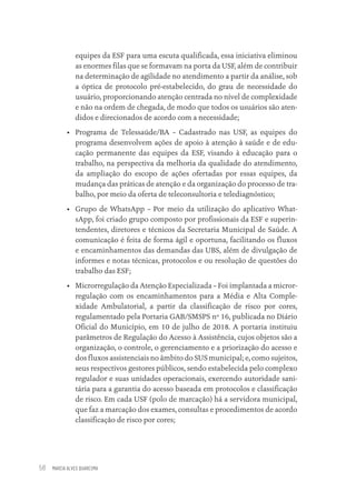 MARCIA ALVES QUARESMA
58
equipes da ESF para uma escuta qualificada, essa iniciativa eliminou
as enormes filas que se formavam na porta da USF, além de contribuir
na determinação de agilidade no atendimento a partir da análise, sob
a óptica de protocolo pré-estabelecido, do grau de necessidade do
usuário, proporcionando atenção centrada no nível de complexidade
e não na ordem de chegada, de modo que todos os usuários são aten-
didos e direcionados de acordo com a necessidade;
• Programa de Telessaúde/BA – Cadastrado nas USF, as equipes do
programa desenvolvem ações de apoio à atenção à saúde e de edu-
cação permanente das equipes da ESF, visando à educação para o
trabalho, na perspectiva da melhoria da qualidade do atendimento,
da ampliação do escopo de ações ofertadas por essas equipes, da
mudança das práticas de atenção e da organização do processo de tra-
balho, por meio da oferta de teleconsultoria e telediagnóstico;
• Grupo de WhatsApp – Por meio da utilização do aplicativo What-
sApp, foi criado grupo composto por profissionais da ESF e superin-
tendentes, diretores e técnicos da Secretaria Municipal de Saúde. A
comunicação é feita de forma ágil e oportuna, facilitando os fluxos
e encaminhamentos das demandas das UBS, além de divulgação de
informes e notas técnicas, protocolos e ou resolução de questões do
trabalho das ESF;
• Microrregulação da Atenção Especializada – Foi implantada a micror-
regulação com os encaminhamentos para a Média e Alta Comple-
xidade Ambulatorial, a partir da classificação de risco por cores,
regulamentado pela Portaria GAB/SMSPS nº 16, publicada no Diário
Oficial do Município, em 10 de julho de 2018. A portaria instituiu
parâmetros de Regulação do Acesso à Assistência, cujos objetos são a
organização, o controle, o gerenciamento e a priorização do acesso e
dos fluxos assistenciais no âmbito do SUS municipal; e, como sujeitos,
seus respectivos gestores públicos, sendo estabelecida pelo complexo
regulador e suas unidades operacionais, exercendo autoridade sani-
tária para a garantia do acesso baseada em protocolos e classificação
de risco. Em cada USF (polo de marcação) há a servidora municipal,
que faz a marcação dos exames, consultas e procedimentos de acordo
classificação de risco por cores;
Educação em saúde e qualidade-miolo.indb 58
Educação em saúde e qualidade-miolo.indb 58 11/10/2022 07:51
11/10/2022 07:51
 