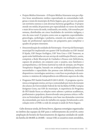 REDES DE ATENÇÃO, PRÁTICAS COLABORATIVAS E INTEGRALIDADE DO CUIDADO 59
• Projeto Médico Itinerante – O Projeto Médico Itinerante tem por obje-
tivo levar atendimento médico especializado às comunidades indí-
genas e rurais do município de Porto Seguro, que, por sua vez, possui
um território extenso e com diversas barreiras geográficas. O projeto
atende em média 20 pacientes por especialidade no turno da manhã
e mais 20 no turno da tarde, totalizando, em média, 120 consultas por
semana, distribuídas em cinco localidades do território indígena, e
oito da zona rural. O projeto conta com as seguintes especialidades:
ginecologia, cardiologia e pediatria, estando em avaliação a contra-
tação do profissional especialista em psiquiatria para completar o
quadro do projeto itinerante.
• Descentralizaçãodeunidadesdefisioterapia–Oserviçodefisioterapia
municipal foi implantado em quatro USF localizadas na USF Arraial
D´Ajuda, USF Parque Ecológico, USF Vera Cruz e USF Trancoso, as
quais estão habilitadas em um serviço de reabilitação (física) e, assim,
compõem a Rede Municipal de Cuidados à Pessoa com Deficiência,
capazes de produzir, em conjunto com o usuário, seus familiares e
acompanhantes, e de forma matricial na rede de atenção, um Projeto
Terapêutico Singular, baseado em avaliações multidisciplinares das
necessidades e capacidades das pessoas com deficiência, incluindo
dispositivos e tecnologias assistivas, e com foco na produção da auto-
nomia e o máximo de independência em diferentes aspectos da vida;
• Programa PET-Saúde/GraduaSUS (2015-2018) – O programa oportu-
nizou a integração ensino, serviço e comunidade por meio da inserção
dos alunos da Universidade Federal do Sul da Bahia (UFSB), Campus
Sosígenes Costa, nas USF do município. A experiência do Programa
de PET-Saúde focou as relações entre saberes e práticas acadêmicas,
profissionais e populares, desenvolvendo uma postura crítica e refle-
xiva na formulação de problemas com base nas demandas concretas
da comunidade, por meio do trabalho em equipe, fortalecendo a arti-
culação entre a UFSB e a rede de atenção à saúde de Porto Seguro.
Cabe destacar ainda, de forma breve, algumas estratégias organizadas
no âmbito das equipes da ESF para o enfrentamento da covid-19, como
ampliação do horário de funcionamento de algumas unidades de saúde
da família de 08:00h às 20:00h – nessas USF, os usuários eram atendidos,
Educação em saúde e qualidade-miolo.indb 59
Educação em saúde e qualidade-miolo.indb 59 11/10/2022 07:51
11/10/2022 07:51
 