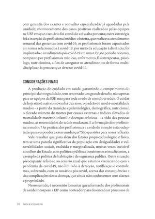MARCIA ALVES QUARESMA
60
com garantia dos exames e consultas especializadas já agendadas pela
unidade; monitoramento dos casos positivos realizados pelas equipes
na USF em que o usuário foi atendido até a alta por cura; outra estratégia
foi a inserção do profissional médico obstetra, que realizava atendimento
semanal das gestantes com covid-19; os profissionais foram capacitados
em temas relacionados à covid-19, por meio da educação à distância; foi
implantado o atendimento pós-covid-19 em uma USF, no período noturno,
composto por profissionais médicos, enfermeiros, fisioterapeutas, psicó-
logo, nutricionista, a fim de assegurar os atendimentos de forma multi-
disciplinar às pessoas que tiveram covid-19.
CONSIDERAÇÕES FINAIS
A produção do cuidado em saúde, garantindo o cumprimento do
princípio da integralidade, tem se tornado um grande desafio, não apenas
para as equipes da ESF, mas para toda a rede de atenção à saúde. O cuidar
de hoje não é mais como era há dez anos; o padrão de morbi-mortalidade
mudou – a partir da transição epidemiológica, demográfica, nutricional,
o elevado número de mortes por causas externas e índices elevados de
mortalidade materno-infantil e doenças crônicas –, a vida das pessoas
mudou, as necessidades de saúde mudaram. E a formação dos profissio-
nais mudou? As práticas dos profissionais e a rede de atenção estão adap-
tadas para responder a essas mudanças? São questões para nossa reflexão.
Vale ressaltar que, para além dos fatores psíquico, biológico e físico,
tem-se uma parcela significativa da população em desigualdades e vul-
nerabilidades sociais, excluída e marginalizada, muitas vezes invisível
aos olhos do Estado, com políticas públicas inexistentes e insuficientes, a
exemplo da política de habitação e de segurança pública. Outra situação
preocupante refere-se ao cenário atual que estamos vivenciando com a
pandemia da covid-19, não limitado à detecção, notificação e controle,
mas, sobretudo, com os usuários pós-covid, acerca das consequências e
das complicações dessa doença, que ainda não conhecemos com clareza
e propriedade.
Nesse sentido, é necessário fomentar que a formação dos profissionais
de saúde incorpore a EIP como norteador para desencadear processos de
Educação em saúde e qualidade-miolo.indb 60
Educação em saúde e qualidade-miolo.indb 60 11/10/2022 07:51
11/10/2022 07:51
 