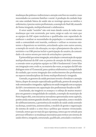 REDES DE ATENÇÃO, PRÁTICAS COLABORATIVAS E INTEGRALIDADE DO CUIDADO 61
mudanças das práticas e redirecionar a atenção com foco no usuário e suas
necessidades no contexto familiar e social. A produção do cuidado hoje
em uma unidade básica de saúde não se restringe apenas ao médico e
enfermeiro, é preciso outros profissionais, a exemplo do Nasf-AB, atuando
de forma integrada, multiprofissional e colaborativa.
O setor saúde “sozinho” não está mais dando conta de todas essas
mudanças que vem ocorrendo, por tanto, exige-se cada vez mais que
as equipes da ESF sejam resolutivas e qualificadas com capacidade de
conhecer e analisar as necessidades da população e o contexto externo
onde a comunidade está inserida, conhecer e utilizar os recursos exis-
tentes e disponíveis no território, articulando ações com outros setores,
a exemplo do social e da educação, ou seja o planejamento das ações no
território e na UBS precisa incluir a participação do usuário, da comuni-
dade e de outros setores por meio de articulações e parcerias.
Éprimordialqueexistaintegração,articulaçãoecomunicaçãodaequipe
multiprofissional da ESF com os pontos de atenção da RAS, entretanto,
a conexão entre as próprias equipes na UBS é fundamental. Como falar
em integração com a rede se, na maioria das vezes, as equipes da ESF não
dialogam entre si? É essencial, para a prática colaborativa e a integralidade
do cuidado, que ocorra integração dos conhecimentos dos profissionais
no aspecto interdisciplinar de forma multiprofissional e integrada.
Contudo, os gestores da saúde precisam investir e fortalecer a atenção
básica, dispor de atenção especializada qualificada, pontos de atenção da
redeestruturadoseintegrados,vigilânciaemsaúdeintegradacomasequipes
da ESF e investimento em capacitação dos profissionais focados na EIP.
Concluindo, são inegáveis os avanços e o esforço de muitos municí-
pios em garantir a integralidade do cuidado, a exemplo do município de
Porto Seguro-BA, com iniciativas inovadoras apresentadas neste capítulo,
porém ainda existem grandes desafios a serem superados, como o modelo
de subfinanciamento, a persistência do modelo de saúde ainda centrado
na doença, curativista, assistencialista, o modelo de gestão e organização
do sistema de saúde e a crise ética e política que estamos vivenciando.
Contudo, temos que ter mais do que esperança, temos que ter atitude para
provocar reflexões e as mudanças necessárias para termos um sistema de
saúde efetivo, integrado, estruturado, qualificado, articulado e resolutivo.
Educação em saúde e qualidade-miolo.indb 61
Educação em saúde e qualidade-miolo.indb 61 11/10/2022 07:51
11/10/2022 07:51
 