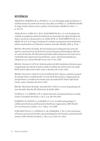 MARCIA ALVES QUARESMA
62
REFERÊNCIAS
AQUINO, R.; MEDINA, M. G.; NUNES, C. A. et al. Estratégia saúde da família e o
reordenamento do sistema de serviços de saúde. In: PAIM, J. S.; ALMEIDA-FILHO,
N. (org.). Saúde coletiva: teoria e prática. Rio de Janeiro: Medbook, 2014. v. 1.
p. 353-371.
ASSIS, M. M. A.; LIMA, W. C. M. B.; NASCIMENTO, M. A. A. et al. Produção do
cuidado no programa saúde da família de um município da região Nordeste da
Bahia: encontros e desencontros. In: ASSIS, M. M. A.; NASCISMENTO, M. A. A.;
JORGE, M. S. B. et al. (org.). Produção do cuidado no programa saúde da família:
olhares analisadores em diferentes cenários. Salvador: Edufba, 2010. p. 39-58.
BRASIL. Ministério da Saúde. Recomendações para adequação das ações dos
agentes comunitários de saúde frente à atual situação epidemiológica referente
ao covid-19. Brasília: DF: Ministério da Saúde, 2020. Disponível em: http://www.
saudedafamilia.org/coronavirus/informes_notas_oficios/recomendacoes_
adequacao_acs_versao-001.pdf. Acesso em: 15 nov. 2021.
BRASIL. Portaria n° 4.279, de 30 de dezembro de 2010. Estabelece diretrizes para
a organização da rede de atenção à saúde no âmbito do sistema único de saúde
(SUS). Diário Oficial da União: seção 1, Brasília, DF, 31 dez. 2010.
BRASIL. Portaria nº 2.436, de 21 de setembro de 2017. Aprova a política nacional
de atenção básica, estabelecendo a revisão de diretrizes para a organização da
atenção básica, no âmbito do sistema único de saúde (SUS). Diário Oficial da
União: seção 1, Brasília, DF, 22 set. 2017.
BRASIL. Ministério da Saúde. AprenderSUS: o SUS e os cursos de graduação da
área da saúde. Brasília, DF: Ministério da Saúde, 2004.
CUNHA, G. T.; CAMPOS, G. W. S. Apoio matricial e atenção primária em saúde.
Saúde e Sociedade, São Paulo, v. 20, n. 4, p. 961-970, 2011.
D’AMOUR, D.; GOULET, L.; LABADIE, J-F. et al. A model and typology of
collaboration between professional in healthcare organization. BMC Health
Services Research, London, v. 8, n. 188, p. 1-14, 2008.
FURLANETTO, D. L. C.; PINHO, D. L. M.; PARREIRA, C. M. S. F. Re-orientation
of human resources for health: a great challenge for the brazilian national health
system. Public Health, [London], v. 129, n. 9, p. 1166-1171, 2015.
Educação em saúde e qualidade-miolo.indb 62
Educação em saúde e qualidade-miolo.indb 62 11/10/2022 07:51
11/10/2022 07:51
 